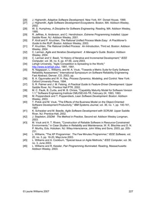 © Laurie Williams 2007 227
[26] J. Highsmith, Adaptive Software Development. New York, NY: Dorset House, 1999.
[27] J. Highsmith, Agile Software Development Ecosystems. Boston, MA: Addison-Wesley,
2002.
[28] W. S. Humphrey, A Discipline for Software Engineering. Reading, MA: Addison Wesley,
1995.
[29] R. Jeffries, A. Anderson, and C. Hendrickson, Extreme Programming Installed. Upper
Saddle River, NJ: Addison Wesley, 2001.
[30] P. Kroll and P. Kruchten, The Rational Unified Process Made Easy: A Practitioner's
Guide to the RUP. Boston: Addison Wesley, 2003.
[31] P. Kruchten, The Rational Unified Process: An Introduction, Third ed. Boston: Addison
Wesley, 2004.
[32] C. Larman, Agile and Iterative Development: A Manager's Guide. Boston: Addison
Wesley, 2004.
[33] C. Larman and V. Basili, "A History of Iterative and Incremental Development," IEEE
Computer, vol. 36, no. 6, pp. 47-56, June 2003.
[34] Lehigh University, "Agile Competition is Spreading to the World,"
http://www.ie.lehigh.edu/, 1991, 1991.
[35] N. Nagappan, L. Williams, and M. A. Vouk, "Towards a Metric Suite for Early Software
Reliability Assessment," International Symposium on Software Reliability Engineering
Fast Abstract, Denver, CO, 2003, pp.
[36] B. A. Ogunnaike and W. H. Ray, Process Dynamics, Modeling, and Control. New York:
Oxford University Press, 1994.
[37] S. R. Palmer and J. M. Felsing, A Practical Guide to Feature-Driven Development. Upper
Saddle River, NJ: Prentice Hall PTR, 2002.
[38] M. C. Paulk, B. Curtis, and M. B. Chrisis, "Capability Maturity Model for Software Version
1.1," Software Engineering Institute CMU/SEI-93-TR, February 24, 1993, 1993.
[39] M. Poppendieck and T. Poppendieck, Lean Software Development. Boston: Addison
Wesley, 2003.
[40] T. Potok and M. Vouk, "The Effects of the Business Model on the Object-Oriented
Software Development Productivity," IBM Systems Journal, vol. 36, no. 1, pp. 140-161,
1997.
[41] K. Schwaber and M. Beedle, Agile Software Development with SCRUM. Upper Saddle
River, NJ: Prentice-Hall, 2002.
[42] J. Stapleton, DSDM: The Method in Practice, Second ed: Addison Wesley Longman,
2003.
[43] M. Vouk and A. T. Rivers, "Construction of Reliable Software in Resource-Constrained
Environments," in Case Studies in Reliability and Maintenance, W. R. Blischke and D. N.
P. Murthy, Eds. Hoboken, NJ: Wiley-Interscience, John Wiley and Sons, 2003, pp. 205-
231.
[44] L. Williams, "The XP Programmer: The Few Minutes Programmer," IEEE Software, vol.
20, no. 3, pp. 16-20, May/June 2003.
[45] L. Williams and A. Cockburn, "Special Issue on Agile Methods," IEEE Computer, vol. 36,
no. 3, June 2003.
[46] L. Williams and R. Kessler, Pair Programming Illuminated. Reading, Massachusetts:
Addison Wesley, 2003.
 