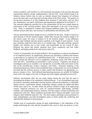 © Laurie Williams 2007 210
iterative products, each iteration is a self-contained, mini-project with activities that span
requirements analysis, design, implementation, and test [32]. Each iteration leads to an
iteration release (which may be only an internal release) that integrates all software
across the team and is a growing and evolving subset of the final system. The purpose of
having short iterations is so that feedback from iterations N and earlier, and any other
new information, can lead to refinement and requirements adaptation for iteration N + 1.
The customer adaptively specifies his or her requirements for the next release based on
observation of the evolving product, rather than speculation at the start of the project
[12]. There is quantitative evidence that frequent deadlines reduce the variance of a
software process and, thus, may increase its predictability and efficiency.[40]
The pre-determined iteration length serves as a timebox for the team. Scope is chosen for
each iteration to fill the iteration length. Rather than increase the iteration length to fit
the chosen scope, the scope is reduced to fit the iteration length. A key difference
between agile methods and past iterative methods is the length of each iteration. In the
past, iterations might have been three or six months long. With agile methods, iteration
lengths vary between one to four weeks, and intentionally do not exceed 30 days.
Research has shown that shorter iterations have lower complexity and risk, better
feedback, and higher productivity and success rates [32].
A point of commonality for all agile methods is the recognition of software development
as an empirical process. In engineering, processes are classified as defined (also known
as prescriptive) or empirical (or exploration-based) [36]. A defined process is one that
can be started and allowed to run to completion, producing results with little variation
each time [41]. Assembling an automobile is such a process. Engineers can design an
unambiguous process to assemble a car and specify an assembly order and actions on the
part of the assembly-line workers, machines, and robots. Generally speaking, if the
manufacturing process follows these predefined steps, a high-quality car can be produced
provided that the software process is under control and tolerances are appropriate, i.e.,
process variance is low. Such defined manufacturing processes are suitable for building
items with a low degree of novelty or change and with a highly repeatable process [32].
Software development often has too much change during the time that the team is
developing the product to be considered a defined process. A set of predefined steps may
not lead to a desirable, predictable outcome because software development is a decidedly
human activity: requirements change, technology changes, people are added and taken
off the team, and so on. In other words, the process variance is high. In an engineering
context, empirical processes are used for research-oriented, high-change, possibly
unstable, and intellectually-intensive domains [32] that require constant monitoring and
exploratory work [18]. These conditions necessitate short “inspect-and-adapt” cycles and
frequent, short feedback loops [22, 36]. The short inspect-and-adapt cycles prominent in
agile methodologies can help development teams to better handle the conflicting and
unpredictable demands of some projects.
Another area of commonality among all agile methodologies is the importance of the
people performing the roles and the recognition that, more so than any process or tool,
 