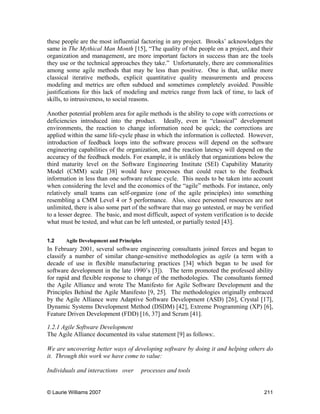 © Laurie Williams 2007 211
these people are the most influential factoring in any project. Brooks’ acknowledges the
same in The Mythical Man Month [15], “The quality of the people on a project, and their
organization and management, are more important factors in success than are the tools
they use or the technical approaches they take.” Unfortunately, there are commonalities
among some agile methods that may be less than positive. One is that, unlike more
classical iterative methods, explicit quantitative quality measurements and process
modeling and metrics are often subdued and sometimes completely avoided. Possible
justifications for this lack of modeling and metrics range from lack of time, to lack of
skills, to intrusiveness, to social reasons.
Another potential problem area for agile methods is the ability to cope with corrections or
deficiencies introduced into the product. Ideally, even in “classical” development
environments, the reaction to change information need be quick; the corrections are
applied within the same life-cycle phase in which the information is collected. However,
introduction of feedback loops into the software process will depend on the software
engineering capabilities of the organization, and the reaction latency will depend on the
accuracy of the feedback models. For example, it is unlikely that organizations below the
third maturity level on the Software Engineering Institute (SEI) Capability Maturity
Model (CMM) scale [38] would have processes that could react to the feedback
information in less than one software release cycle. This needs to be taken into account
when considering the level and the economics of the “agile” methods. For instance, only
relatively small teams can self-organize (one of the agile principles) into something
resembling a CMM Level 4 or 5 performance. Also, since personnel resources are not
unlimited, there is also some part of the software that may go untested, or may be verified
to a lesser degree. The basic, and most difficult, aspect of system verification is to decide
what must be tested, and what can be left untested, or partially tested [43].
1.2 Agile Development and Principles
In February 2001, several software engineering consultants joined forces and began to
classify a number of similar change-sensitive methodologies as agile (a term with a
decade of use in flexible manufacturing practices [34] which began to be used for
software development in the late 1990’s [3]). The term promoted the professed ability
for rapid and flexible response to change of the methodologies. The consultants formed
the Agile Alliance and wrote The Manifesto for Agile Software Development and the
Principles Behind the Agile Manifesto [9, 25]. The methodologies originally embraced
by the Agile Alliance were Adaptive Software Development (ASD) [26], Crystal [17],
Dynamic Systems Development Method (DSDM) [42], Extreme Programming (XP) [6],
Feature Driven Development (FDD) [16, 37] and Scrum [41].
1.2.1 Agile Software Development
The Agile Alliance documented its value statement [9] as follows:.
We are uncovering better ways of developing software by doing it and helping others do
it. Through this work we have come to value:
Individuals and interactions over processes and tools
 