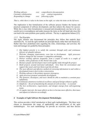 © Laurie Williams 2007 212
Working software over comprehensive documentation
Customer collaboration over contract negotiation
Responding to change over following a plan
That is, while there is value in the items on the right, we value the items on the left more.
The implication is that formalization of the software process hinders the human and
practical component of software development, and thus reduces the chance for success.
While this is true when formalization is misused and misunderstood, one has to be very
careful not to overemphasize and under-measure the items on the left hand side since this
can lead to the same problem, poor quality software. The key is appropriate balance [13].
1.2.2 The Principles
The Agile Alliance also documented the principles they follow that underlie their
manifesto [9]. As such the agile methods are principle-based, rather than rule-based [32].
Rather than have predefined rules regarding the roles, relationships, and activities, the
team and manager are guided by these principles:
1. Our highest priority is to satisfy the customer through early and continuous
delivery of valuable software.
2. Welcome changing requirements, even late in development. Agile processes
harness change for the customer’s competitive advantage.
3. Deliver working software frequently, from a couple of weeks to a couple of
months, with a preference to the shorter time scale.
4. Business people and developers must work together daily through the project.
5. Build projects around motivated individuals. Give them the environment and
support they need, and trust them to get the job done.
6. The most efficient and effective method of conveying information to and within a
development team is face-to-face conversation.
7. Working software is the primary measure of progress.
8. Agile processes promote sustainable development.
9. The sponsors, developers, and users should be able to maintain a constant pace
indefinitely.
10. Continuous attention to technical excellence and good design enhances agility.
11. Simplicity – the art of maximizing the amount of work not done – is essential.
12. The best architectures, requirements, and designs emerge from self-organizing
teams.
13. At regular intervals, the team reflects on how to become more effective, then tunes
and adjusts its behavior accordingly.
2 Examples of Agile Software Development Methodologies
This section provides a brief introduction to three agile methodologies. The three were
chosen to demonstrate the range of applicability and specification of the agile
methodologies. For each methodology we provide an overview, and then discuss
 