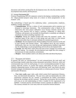 © Laurie Williams 2007 213
documents and artifacts produced by the development team, the roles the members of the
development team assume, and the process.
2.1 Extreme Programming (XP)
Extreme Programming (XP) [6] originators aimed at developing a methodology suitable
for “object-oriented projects using teams of a dozen or fewer programmers in one
location.” [29]
The methodology is based upon five underlying values: communication, simplicity,
feedback, courage, and respect.
o Communication. XP has a culture of oral communication and its practices are
designed to encourage interaction. The communication value is based on the
observation that most project difficulties occur because someone should have
spoken with someone else to clarify a question, collaborate, or obtain help.
“Problems with projects can invariably be traced back to somebody not talking to
somebody else about something important.” [6]
o Simplicity. Design the simplest product that meets the customer’s needs. An
important aspect of the value is to only design and code what is in the current
requirements rather than to anticipate and plan for unstated requirements.
o Feedback. The development team obtains feedback from the customers at the end
of each iteration and external release. This feedback drives the next iteration.
Additionally, there are very short design and implementation feedback loops built
into the methodology via pair programming and test-driven development [44].
o Courage. The other three values allow the team to have courage in its actions and
decision making. For example, the development team might have the courage to
resist pressure to make unrealistic commitments.
o Respect. Team members need to care about each other and about the project.
2.1.1 Documents and Artifacts
In general, XP relies on “documentation” via oral communication, the code itself, and
tacit knowledge transfer rather than written documents and artifacts. However, while oral
communication may work for small groups, it is not a recommended procedure for large
systems, high-risk systems, or systems that require audit-ability for legal or software
reliability engineering reasons. In these cases, the following “tools” may need to be more
formally managed, recorded/preserved and regularly re-visited as part of a more “formal”
and traceable XP process.
.
o User story cards, paper index cards which contain brief requirement (features,
fixes, non-functional) descriptions. The user story cards are intentionally not a full
requirement statement but are, instead, a commitment for further conversation
between the developer and the customer. During this conversation, the two parties
will come to an oral understanding of what is needed for the requirement to be
fulfilled. Customer priority and developer resource estimate are added to the card.
The resource estimate for a user story must not exceed the iteration duration.
 