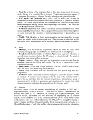 © Laurie Williams 2007 214
o Task list, a listing of the tasks (one-half to three days in duration) for the user
stories that are to be completed for an iteration. Tasks represent concrete aspects of
a user story. Programmers volunteer for tasks rather than are assigned to tasks.
o CRC cards [10] (optional), paper index card on which one records the
responsibilities and collaborators of classes which can serve as a basis for software
design. The classes, responsibilities, and collaborators are identified during a design
brainstorming/role-playing session involving multiple developers. CRC stands for
Class-Responsibility-Collaboration.
o Customer acceptance tests, textual descriptions and automated test cases which
are developed by the customer. The development team demonstrates the completion
of a user story and the validation of customer requirements by passing these test
cases.
o Visible Wall Graphs, to foster communication and accountability, progress
graphs are usually posted in team work area. These progress graphs often involve
how many stories are completed and/or how many acceptance test cases are passing.
2.1.2 Roles
o Manager, owns the team and its problems. He or she forms the team, obtain
resources, manage people and problems, and interfaces with external groups.
o Coach, teaches team members about the XP process as necessary, intervenes in
case of issues; monitors whether the XP process is being followed. The coach is
typically a programmer and not a manager.
o Tracker, regularly collects user story and acceptance test case progress from the
developers to create the visible wall graphs. The tracker is a programmer, not a
manager or customer.
o Programmer, writes tests, design, and code; refactors; identifies and estimates
tasks and stories (this person may also be a tester)
o Tester, helps customers write and develop tests (this person may also be a
programmer)
o Customer, writes stories and acceptance tests; picks stories for a release and for
an iteration. A common misconception is that the role of the customer must be
played by one individual from the customer organization. Conversely, a group of
customers can be involved or a customer representative can be chosen from within
the development organization (but external to the development team).
2.1.3 Process
The initial version of the XP software methodology [6] published in 2000 had 12
programmer-centric, technical practices. These practices interact, counterbalance and
reinforce each other [6, 27]. However, in a survey [20] of project managers, chief
executive officers, developers, and vice-presidents of engineering for 21 software
projects, it was found that none of the companies adopted XP in a “pure” form wherein
all 12 practices were used without adaptation. In 2005, XP was changed to include 13
primary practices and 11 corollary practices [8]. The primary practices are intended to be
[8] useful independent of each other and the other practices used, though the interactions
 