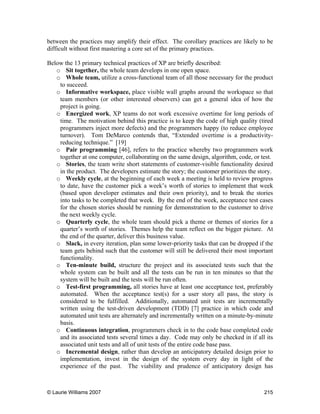 © Laurie Williams 2007 215
between the practices may amplify their effect. The corollary practices are likely to be
difficult without first mastering a core set of the primary practices.
Below the 13 primary technical practices of XP are briefly described:
o Sit together, the whole team develops in one open space.
o Whole team, utilize a cross-functional team of all those necessary for the product
to succeed.
o Informative workspace, place visible wall graphs around the workspace so that
team members (or other interested observers) can get a general idea of how the
project is going.
o Energized work, XP teams do not work excessive overtime for long periods of
time. The motivation behind this practice is to keep the code of high quality (tired
programmers inject more defects) and the programmers happy (to reduce employee
turnover). Tom DeMarco contends that, “Extended overtime is a productivity-
reducing technique.” [19]
o Pair programming [46], refers to the practice whereby two programmers work
together at one computer, collaborating on the same design, algorithm, code, or test.
o Stories, the team write short statements of customer-visible functionality desired
in the product. The developers estimate the story; the customer prioritizes the story.
o Weekly cycle, at the beginning of each week a meeting is held to review progress
to date, have the customer pick a week’s worth of stories to implement that week
(based upon developer estimates and their own priority), and to break the stories
into tasks to be completed that week. By the end of the week, acceptance test cases
for the chosen stories should be running for demonstration to the customer to drive
the next weekly cycle.
o Quarterly cycle, the whole team should pick a theme or themes of stories for a
quarter’s worth of stories. Themes help the team reflect on the bigger picture. At
the end of the quarter, deliver this business value.
o Slack, in every iteration, plan some lower-priority tasks that can be dropped if the
team gets behind such that the customer will still be delivered their most important
functionality.
o Ten-minute build, structure the project and its associated tests such that the
whole system can be built and all the tests can be run in ten minutes so that the
system will be built and the tests will be run often.
o Test-first programming, all stories have at least one acceptance test, preferably
automated. When the acceptance test(s) for a user story all pass, the story is
considered to be fulfilled. Additionally, automated unit tests are incrementally
written using the test-driven development (TDD) [7] practice in which code and
automated unit tests are alternately and incrementally written on a minute-by-minute
basis.
o Continuous integration, programmers check in to the code base completed code
and its associated tests several times a day. Code may only be checked in if all its
associated unit tests and all of unit tests of the entire code base pass.
o Incremental design, rather than develop an anticipatory detailed design prior to
implementation, invest in the design of the system every day in light of the
experience of the past. The viability and prudence of anticipatory design has
 
