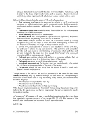 © Laurie Williams 2007 216
changed dramatically in our volatile business environment [27]. Refactoring [24]
to improve the design of previously-written code is essential. Teams with robust
unit tests can safely experiment with refactorings because a safety net is in place.
Below the 11 corollary technical practices of XP are briefly described:
o Real customer involvement, the customer is available to clarify requirements
questions, is a subject matter expert, and is empowered to make decisions about the
requirements and their priority. Additionally, the customer writes the acceptance
tests.
o Incremental deployment, gradually deploy functionality in a live environment to
reduce the risk of a big deployment.
o Team continuity, keep effective teams together.
o Shrinking team, as a team grows in capacity (due to experience), keep their
workload constant but gradually reduce the size of the team.
o Root cause analysis, examine the cause of a discovered defect by writing
acceptance test(s) and unit test(s) to reveal the defect. Subsequently, examine why
the defects was created but not caught in the development process.
o Shared code, once code and its associated tests are checked into the code base,
the code can be altered by any team member. This collective code ownership
provides each team member with the feeling of owning the whole code base and
prevents bottlenecks that might have been caused if the “owner” of a component
was not available to make a necessary change.
o Code and tests, maintain only the code and tests as permanent artifacts. Rely on
social mechanisms to keep alive the important history of the project.
o Daily deployment, put new code into production every night.
o Negotiated scope contract, fix the time, cost, and required quality of a project
but call for an on-going negotiation of the scope of the project.
o Pay-per-use, charge the user every time the system is used to obtain their
feedback by their usage patterns.
Though not one of the “official” XP practices, essentially all XP teams also have short
Stand-Up Meetings daily [4]. In these meetings, the team stands in a circle (standing is
intentional to motivate the team to keep the meeting short). In turn, each member of the
team tells the group:
oWhat he or she accomplished the prior day
oWhat he or she plans to do today
oAny obstacles or difficulties he or she is experiencing
Often the pair-programming pairs are dynamically formed during the daily meeting as the
tasks for the day are discussed and the two programmers that are best equipped to handle
the task join together.
A “courageous” XP manager will keep a record of such meetings in order to turn them
into quantitative progress measures of the project [21, 35, 43]. The burden of this
quantification may be eased and automated through appropriate tools.
2.2 Crystal
 