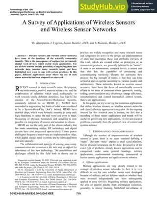 Abstract— Wireless sensors and wireless sensor networks
have come to the forefront of the scientific community
recently. This is the consequence of engineering increasingly
smaller sized devices, which enable many applications. The
use of these sensors and the possibility of organizing them into
networks have revealed many research issues and have
highlighted new ways to cope with certain problems. In this
paper, different applications areas where the use of such
sensor networks has been proposed are surveyed.
I. INTRODUCTION
ECENT research in many scientific areas, like physics,
microelectronics, control, material science etc. and the
collaboration of scientists which used, traditionally, to
work towards totally different directions, has lead to the
creation of the Micro-Electro-Mechanical Systems,
commonly referred to as MEMS [1]. MEMS have
succeeded in augmenting the limits of what was considered
to be a System-On-a-Chip (SoC). Indeed, MEMS have
enabled chips, which were formerly assumed to carry only
logic functions, to sense the real word and even to react.
Measuring of physical parameters and actuating is now
possible via integration of sensors and actuators to silicon.
MEMS are not the only part of the silicon industry that
has made astonishing strides. RF technology and digital
circuits have also progressed spectacularly. Lower power
and higher frequency trancievers are implemented on chips,
while digital circuits tend to shrink and be fabricated more
and more densely.
The collaboration and synergy of sensing, processing,
communication and actuation is the next step to exploit the
inheritance of this new technology. The possibilities and
challenges offered by this field both in theory and in
Manuscript received January 10, 2005. This work was supported in part
by the European Commission under the Network of Excellence HyCon,
FP6-IST-511368, under the Integrated Project RUNES, FP6-IST-004536
and under the project COLUMBUS, IST-2001-38314.
Th. D. Arampatzis is with the University of Patras, Department of
Electrical and Computer Engineering, Patra, Rio 26500 Greece (Tel. +30-
2610-996325; fax: +30-2610-991812; e-mail: arampatzis@ee.upatras.gr).
J. A. Lygeros is with the University of Patras, Department of Electrical
and Computer Engineering, Patra, Rio 26500 Greece (Tel. +30-2610-
996458; fax: +30-2610-991812; e-mail: lygeros@ee.upatras.gr).
S. A. Manesis is with the University of Patras, Department of Electrical
and Computer Engineering, Patra, Rio 26500 Greece (Tel. +30-2610-
997335; fax: +30-2610-991812; e-mail: stam.manesis@ee.upatras.gr).
practice are widely recognized and many research teams
and companies are active in the design and implementation
of units that encompass these four attributes. Devices of
this kind, which are created either as prototypes or as
commercial products, are generally referred to as “motes”.
A mote is an autonomous, compact device, a sensor unit
that also has the capability of processing and
communicating wirelessly. Despite the autonomy they
present, the big strength of motes is that they can form
networks and co-operate according to various models and
architectures. These networks, known as wireless sensor
networks, have been the focus of considerable research
efforts in the areas of communications (protocols, routing,
coding, error correction etc), electronics (energy efficiency,
miniaturization) and control (networked control system,
theory and applications).
In this paper, we try to survey the numerous applications
that utilise wireless sensors, or wireless sensors networks
and classify them in appropriate categories. As the ongoing
interest for this research area is intense, we feel that a
recording of these recent applications and trends will be
useful for perceiving new applications, or relevant research
problems, especially from the point of view of control and
systems science.
II. EXISTING APPLICATIONS AND RESEARCH
Although the number of implementations of wireless
sensors is great, there is no exact standard defining a
“mote”. The term “mote” implies a small sized platform,
but no absolute separation can be done. Irrespective of the
exact type of platform, already known applications can be
categorised under some general headings: military
applications, environmental monitoring, commercial or
human centric applications and applications to robotics.
A. Military applications
Military applications are very closely related to the
concept of wireless sensor networks. In fact, it is very
difficult to say for sure whether motes were developed
because of military and air defense needs or whether they
were invented independently and were subsequently
applied to army services. Regarding military applications,
the area of interest extents from information collection,
generally, to enemy tracking, battlefield surveillance or
A Survey of Applications of Wireless Sensors
and Wireless Sensor Networks
Th. Arampatzis, J. Lygeros, Senior Member, IEEE, and S. Manesis, Member, IEEE
R
Proceedings of the 13th
Mediterranean Conference on Control and Automation
Limassol, Cyprus, June 27-29, 2005
0-7803-8936-0/05/$20.00 ©2005 IEEE
TuA04-4
719
 