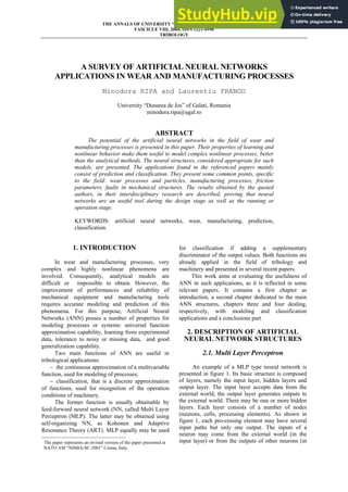 THE ANNALS OF UNIVERSITY “DUNĂREA DE JOS “ OF GALAŢI
FASCICLE VIII, 2004, ISSN 1221-4590
TRIBOLOGY
35
A SURVEY OF ARTIFICIAL NEURAL NETWORKS
APPLICATIONS IN WEAR AND MANUFACTURING PROCESSES
Minodora RIPA and Laurentiu FRANGU
University “Dunarea de Jos” of Galati, Romania
minodora.ripa@ugal.ro
ABSTRACT
The potential of the artificial neural networks in the field of wear and
manufacturing processes is presented in this paper. Their properties of learning and
nonlinear behavior make them useful to model complex nonlinear processes, better
than the analytical methods. The neural structures, considered appropriate for such
models, are presented. The applications found in the referenced papers mainly
consist of prediction and classification. They present some common points, specific
to the field: wear processes and particles, manufacturing processes, friction
parameters, faults in mechanical structures. The results obtained by the quoted
authors, in their interdisciplinary research are described, proving that neural
networks are an useful tool during the design stage as well as the running or
operation stage.
KEYWORDS: artificial neural networks, wear, manufacturing, prediction,
classification.
1. INTRODUCTION1
In wear and manufacturing processes, very
complex and highly nonlinear phenomena are
involved. Consequently, analytical models are
difficult or impossible to obtain. However, the
improvement of performances and reliability of
mechanical equipment and manufacturing tools
requires accurate modeling and prediction of this
phenomena. For this purpose, Artificial Neural
Networks (ANN) posses a number of properties for
modeling processes or systems: universal function
approximation capability, learning from experimental
data, tolerance to noisy or missing data, and good
generalization capability.
Two main functions of ANN are useful in
tribological applications:
− the continuous approximation of a multivariable
function, used for modeling of processes;
− classification, that is a discrete approximation
of functions, used for recognition of the operation
conditions of machinery.
The former function is usually obtainable by
feed-forward neural network (NN, called Multi Layer
Perceptron (MLP). The latter may be obtained using
self-organizing NN, as Kohonen and Adaptive
Resonance Theory (ART). MLP equally may be used
1
The paper represents an revised version of the paper presented at
NATO ASI “NIMIA-SC 2001” Crema, Italy.
for classification if adding a supplementary
discriminator of the output values. Both functions are
already applied in the field of tribology and
machinery and presented in several recent papers.
This work aims at evaluating the usefulness of
ANN in such applications, as it is reflected in some
relevant papers. It contains a first chapter as
introduction, a second chapter dedicated to the main
ANN structures, chapters three and four dealing,
respectively, with modeling and classification
applications and a conclusions part.
2. DESCRIPTION OF ARTIFICIAL
NEURAL NETWORK STRUCTURES
2.1. Multi Layer Perceptron
An example of a MLP type neural network is
presented in figure 1. Its basic structure is composed
of layers, namely the input layer, hidden layers and
output layer. The input layer accepts data from the
external world, the output layer generates outputs to
the external world. There may be one or more hidden
layers. Each layer consists of a number of nodes
(neurons, cells, processing elements). As shown in
figure 1, each pro-cessing element may have several
input paths but only one output. The inputs of a
neuron may come from the external world (in the
input layer) or from the outputs of other neurons (in
 