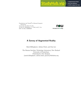 Foundations and Trends R
• in Human-Computer
Interaction
Vol. 8, No. 2-3 (2014) 73–272
c
• 2015 M. Billinghurst, A. Clark, and G. Lee
DOI: 10.1561/1100000049
A Survey of Augmented Reality
Mark Billinghurst, Adrian Clark, and Gun Lee
The Human Interface Technology Laboratory New Zealand
University of Canterbury
Christchurch, New Zealand
{mark.billinghurst, adrian.clark, gun.lee}@hitlabnz.org
 