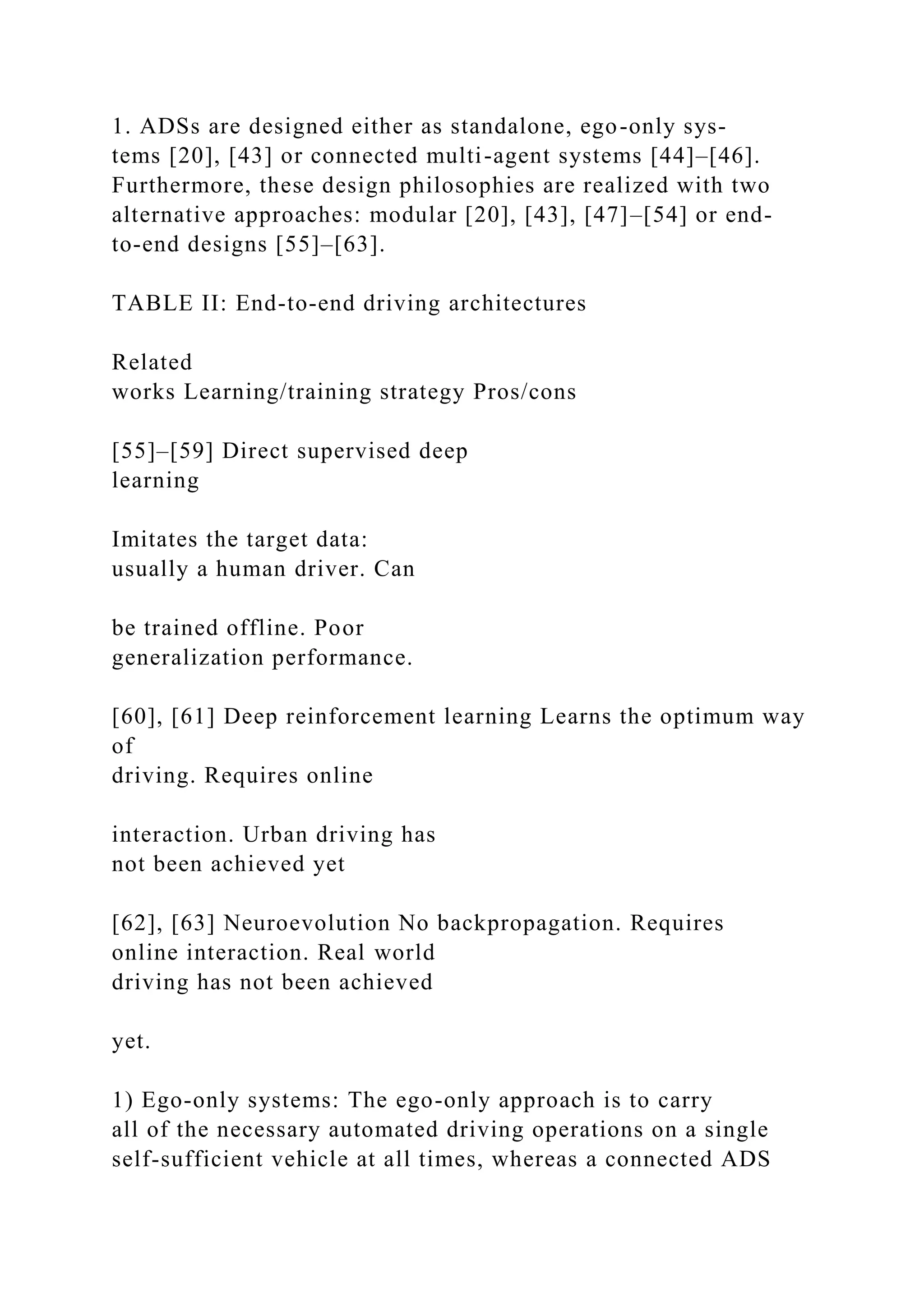 1. ADSs are designed either as standalone, ego-only sys-
tems [20], [43] or connected multi-agent systems [44]–[46].
Furthermore, these design philosophies are realized with two
alternative approaches: modular [20], [43], [47]–[54] or end-
to-end designs [55]–[63].
TABLE II: End-to-end driving architectures
Related
works Learning/training strategy Pros/cons
[55]–[59] Direct supervised deep
learning
Imitates the target data:
usually a human driver. Can
be trained offline. Poor
generalization performance.
[60], [61] Deep reinforcement learning Learns the optimum way
of
driving. Requires online
interaction. Urban driving has
not been achieved yet
[62], [63] Neuroevolution No backpropagation. Requires
online interaction. Real world
driving has not been achieved
yet.
1) Ego-only systems: The ego-only approach is to carry
all of the necessary automated driving operations on a single
self-sufficient vehicle at all times, whereas a connected ADS
 