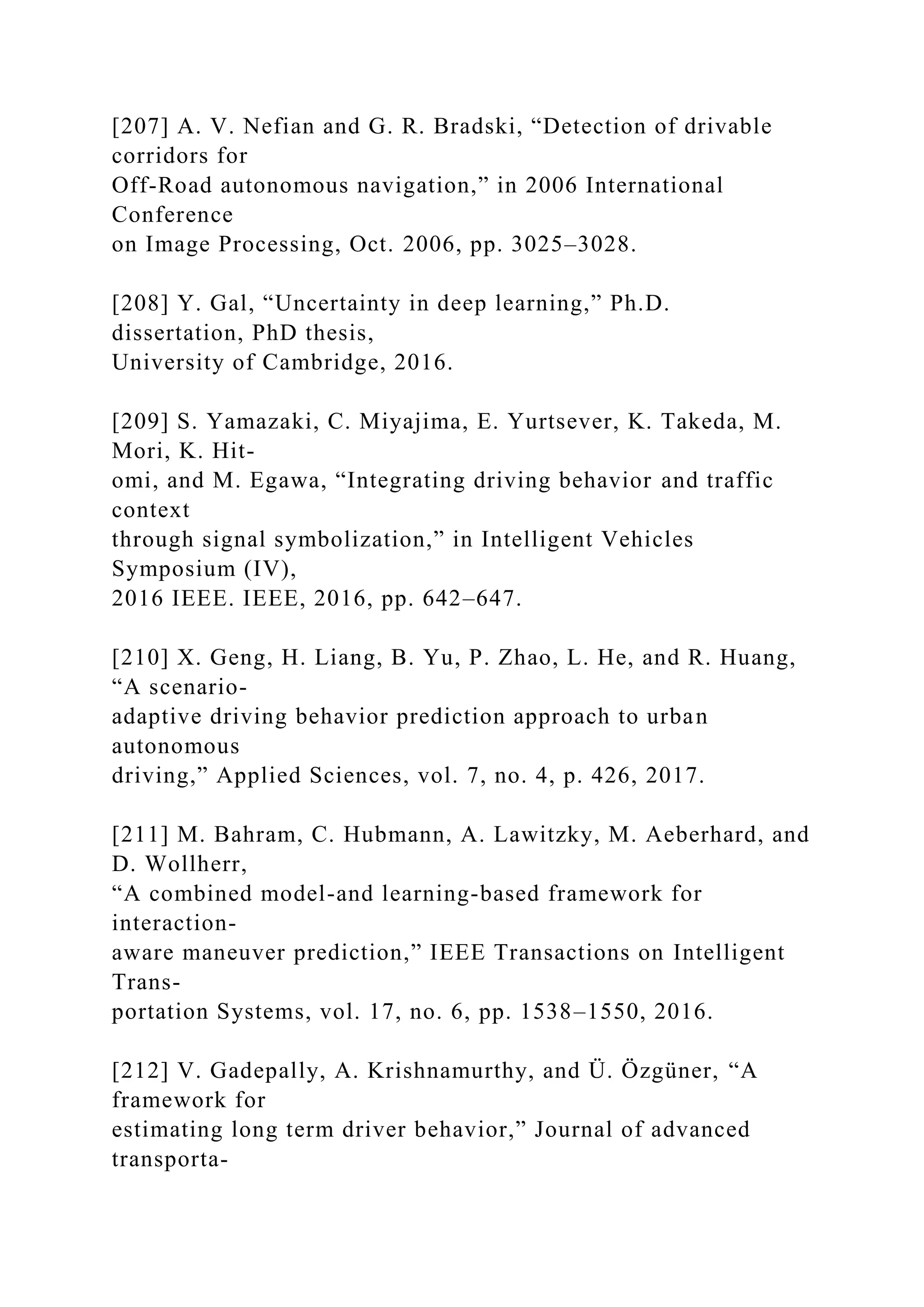 [207] A. V. Nefian and G. R. Bradski, “Detection of drivable
corridors for
Off-Road autonomous navigation,” in 2006 International
Conference
on Image Processing, Oct. 2006, pp. 3025–3028.
[208] Y. Gal, “Uncertainty in deep learning,” Ph.D.
dissertation, PhD thesis,
University of Cambridge, 2016.
[209] S. Yamazaki, C. Miyajima, E. Yurtsever, K. Takeda, M.
Mori, K. Hit-
omi, and M. Egawa, “Integrating driving behavior and traffic
context
through signal symbolization,” in Intelligent Vehicles
Symposium (IV),
2016 IEEE. IEEE, 2016, pp. 642–647.
[210] X. Geng, H. Liang, B. Yu, P. Zhao, L. He, and R. Huang,
“A scenario-
adaptive driving behavior prediction approach to urban
autonomous
driving,” Applied Sciences, vol. 7, no. 4, p. 426, 2017.
[211] M. Bahram, C. Hubmann, A. Lawitzky, M. Aeberhard, and
D. Wollherr,
“A combined model-and learning-based framework for
interaction-
aware maneuver prediction,” IEEE Transactions on Intelligent
Trans-
portation Systems, vol. 17, no. 6, pp. 1538–1550, 2016.
[212] V. Gadepally, A. Krishnamurthy, and Ü. Özgüner, “A
framework for
estimating long term driver behavior,” Journal of advanced
transporta-
 