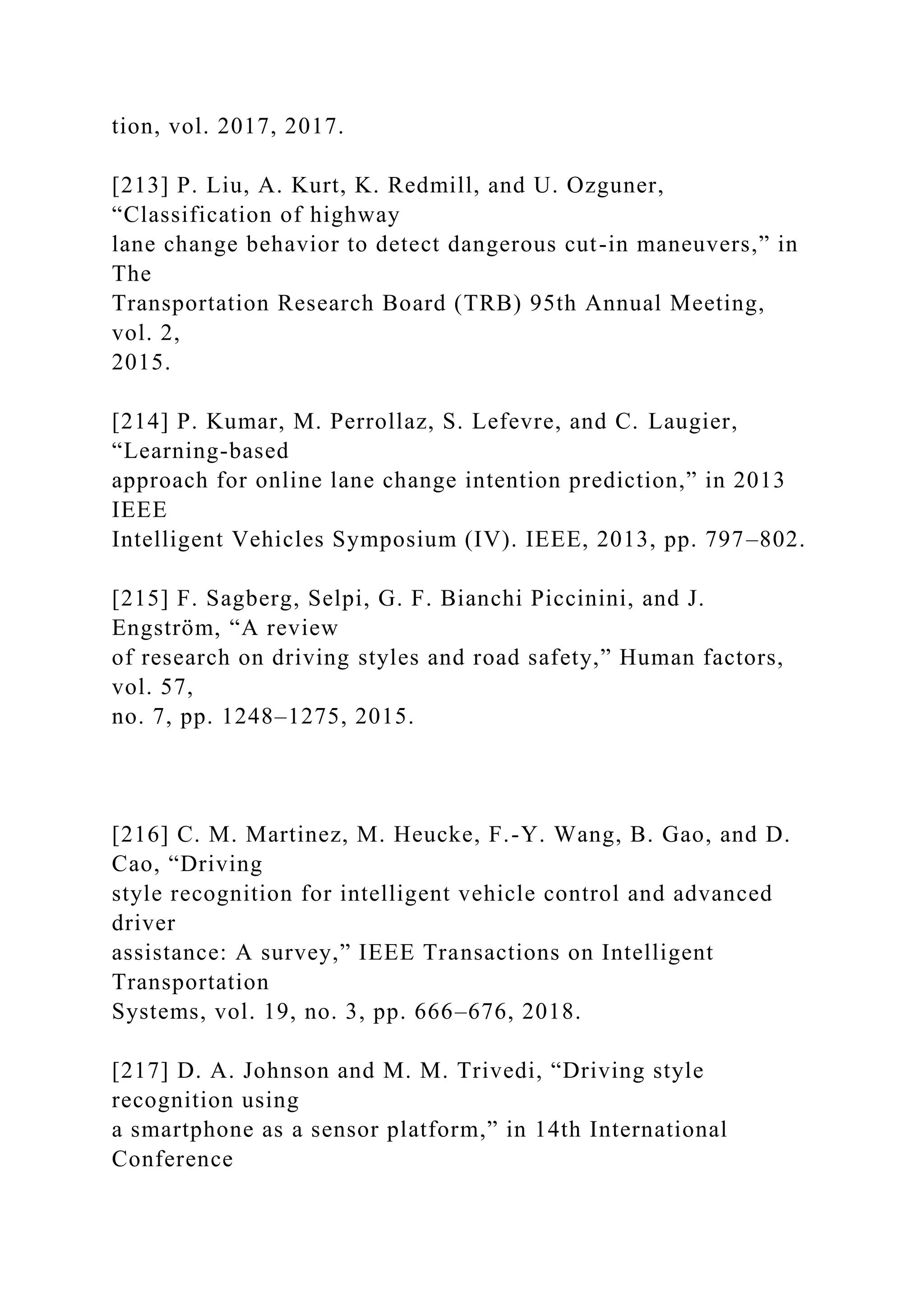 tion, vol. 2017, 2017.
[213] P. Liu, A. Kurt, K. Redmill, and U. Ozguner,
“Classification of highway
lane change behavior to detect dangerous cut-in maneuvers,” in
The
Transportation Research Board (TRB) 95th Annual Meeting,
vol. 2,
2015.
[214] P. Kumar, M. Perrollaz, S. Lefevre, and C. Laugier,
“Learning-based
approach for online lane change intention prediction,” in 2013
IEEE
Intelligent Vehicles Symposium (IV). IEEE, 2013, pp. 797–802.
[215] F. Sagberg, Selpi, G. F. Bianchi Piccinini, and J.
Engström, “A review
of research on driving styles and road safety,” Human factors,
vol. 57,
no. 7, pp. 1248–1275, 2015.
[216] C. M. Martinez, M. Heucke, F.-Y. Wang, B. Gao, and D.
Cao, “Driving
style recognition for intelligent vehicle control and advanced
driver
assistance: A survey,” IEEE Transactions on Intelligent
Transportation
Systems, vol. 19, no. 3, pp. 666–676, 2018.
[217] D. A. Johnson and M. M. Trivedi, “Driving style
recognition using
a smartphone as a sensor platform,” in 14th International
Conference
 