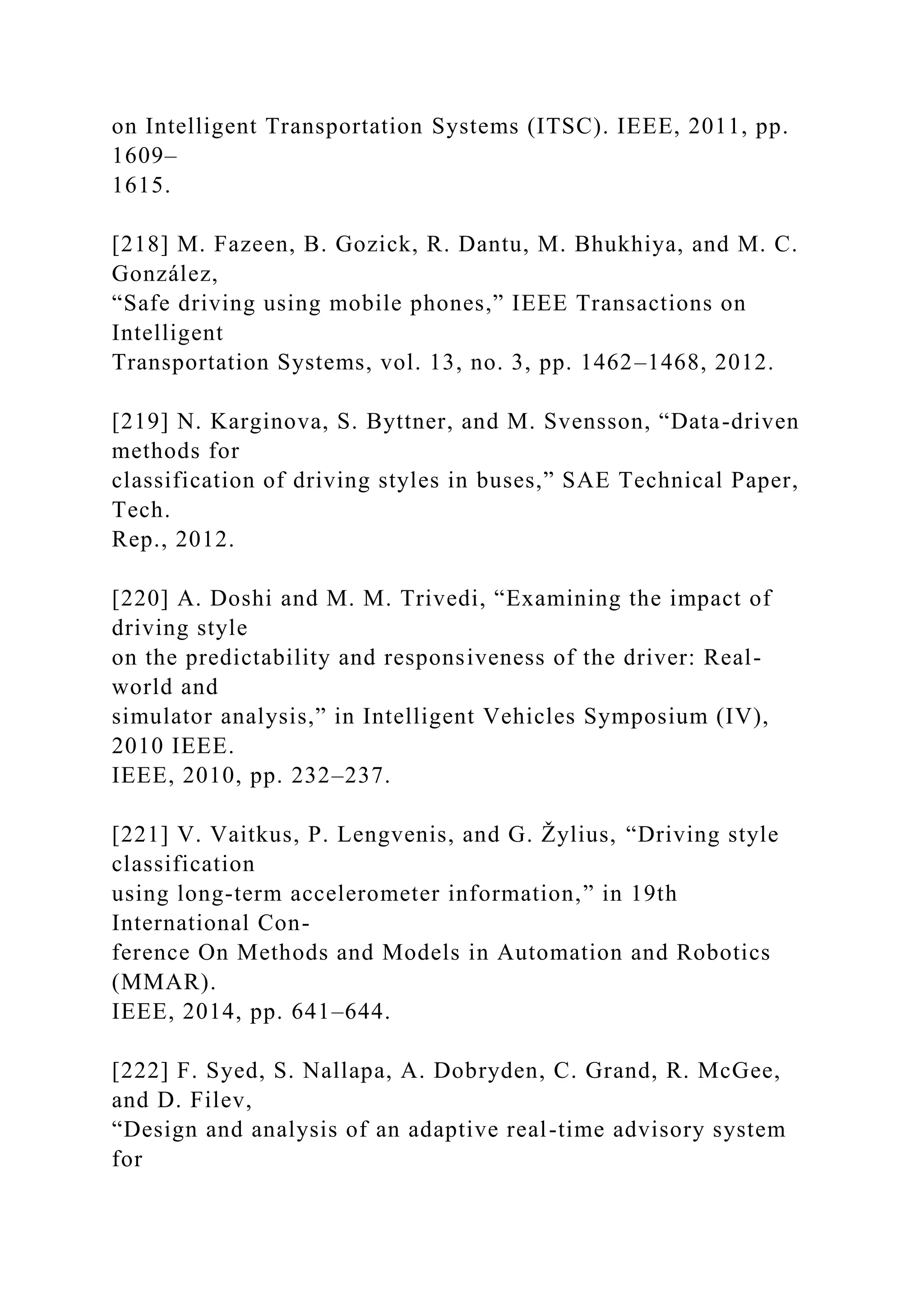 on Intelligent Transportation Systems (ITSC). IEEE, 2011, pp.
1609–
1615.
[218] M. Fazeen, B. Gozick, R. Dantu, M. Bhukhiya, and M. C.
González,
“Safe driving using mobile phones,” IEEE Transactions on
Intelligent
Transportation Systems, vol. 13, no. 3, pp. 1462–1468, 2012.
[219] N. Karginova, S. Byttner, and M. Svensson, “Data-driven
methods for
classification of driving styles in buses,” SAE Technical Paper,
Tech.
Rep., 2012.
[220] A. Doshi and M. M. Trivedi, “Examining the impact of
driving style
on the predictability and responsiveness of the driver: Real-
world and
simulator analysis,” in Intelligent Vehicles Symposium (IV),
2010 IEEE.
IEEE, 2010, pp. 232–237.
[221] V. Vaitkus, P. Lengvenis, and G. Žylius, “Driving style
classification
using long-term accelerometer information,” in 19th
International Con-
ference On Methods and Models in Automation and Robotics
(MMAR).
IEEE, 2014, pp. 641–644.
[222] F. Syed, S. Nallapa, A. Dobryden, C. Grand, R. McGee,
and D. Filev,
“Design and analysis of an adaptive real-time advisory system
for
 