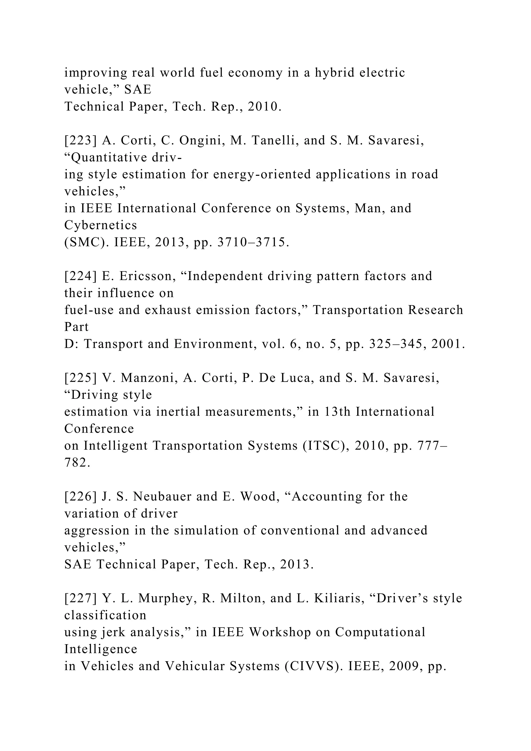 improving real world fuel economy in a hybrid electric
vehicle,” SAE
Technical Paper, Tech. Rep., 2010.
[223] A. Corti, C. Ongini, M. Tanelli, and S. M. Savaresi,
“Quantitative driv-
ing style estimation for energy-oriented applications in road
vehicles,”
in IEEE International Conference on Systems, Man, and
Cybernetics
(SMC). IEEE, 2013, pp. 3710–3715.
[224] E. Ericsson, “Independent driving pattern factors and
their influence on
fuel-use and exhaust emission factors,” Transportation Research
Part
D: Transport and Environment, vol. 6, no. 5, pp. 325–345, 2001.
[225] V. Manzoni, A. Corti, P. De Luca, and S. M. Savaresi,
“Driving style
estimation via inertial measurements,” in 13th International
Conference
on Intelligent Transportation Systems (ITSC), 2010, pp. 777–
782.
[226] J. S. Neubauer and E. Wood, “Accounting for the
variation of driver
aggression in the simulation of conventional and advanced
vehicles,”
SAE Technical Paper, Tech. Rep., 2013.
[227] Y. L. Murphey, R. Milton, and L. Kiliaris, “Driver’s style
classification
using jerk analysis,” in IEEE Workshop on Computational
Intelligence
in Vehicles and Vehicular Systems (CIVVS). IEEE, 2009, pp.
 