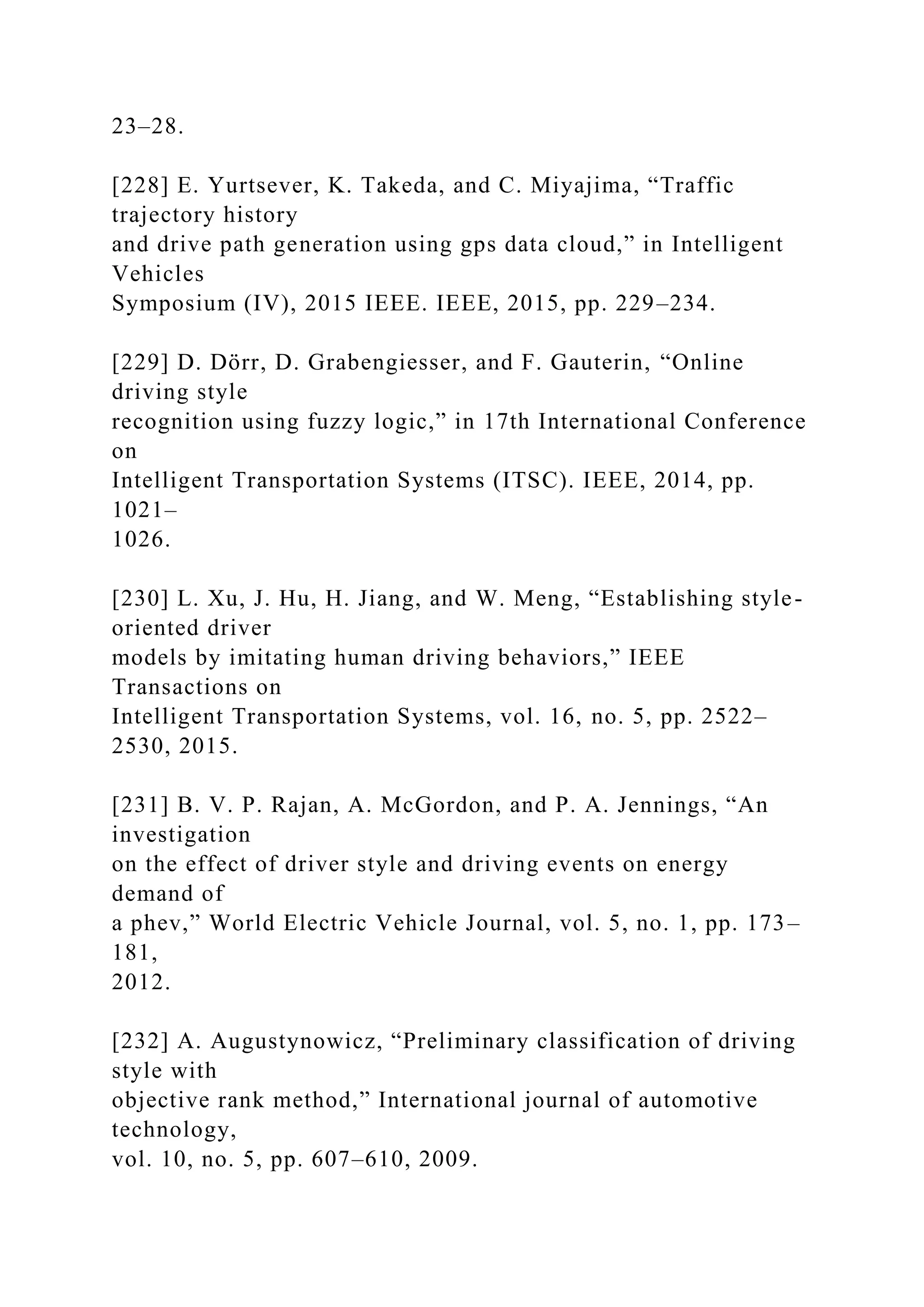 23–28.
[228] E. Yurtsever, K. Takeda, and C. Miyajima, “Traffic
trajectory history
and drive path generation using gps data cloud,” in Intelligent
Vehicles
Symposium (IV), 2015 IEEE. IEEE, 2015, pp. 229–234.
[229] D. Dörr, D. Grabengiesser, and F. Gauterin, “Online
driving style
recognition using fuzzy logic,” in 17th International Conference
on
Intelligent Transportation Systems (ITSC). IEEE, 2014, pp.
1021–
1026.
[230] L. Xu, J. Hu, H. Jiang, and W. Meng, “Establishing style-
oriented driver
models by imitating human driving behaviors,” IEEE
Transactions on
Intelligent Transportation Systems, vol. 16, no. 5, pp. 2522–
2530, 2015.
[231] B. V. P. Rajan, A. McGordon, and P. A. Jennings, “An
investigation
on the effect of driver style and driving events on energy
demand of
a phev,” World Electric Vehicle Journal, vol. 5, no. 1, pp. 173–
181,
2012.
[232] A. Augustynowicz, “Preliminary classification of driving
style with
objective rank method,” International journal of automotive
technology,
vol. 10, no. 5, pp. 607–610, 2009.
 