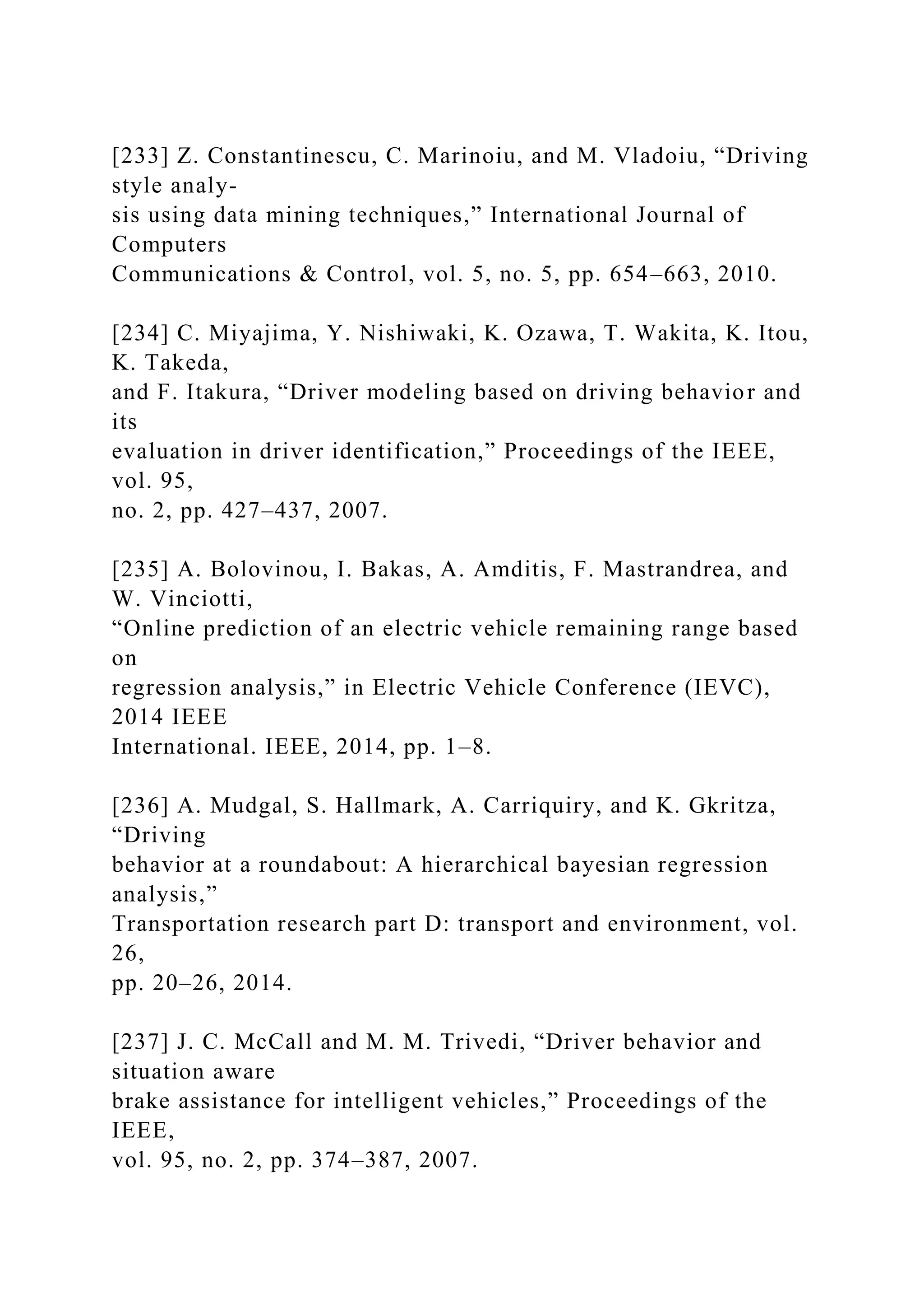 [233] Z. Constantinescu, C. Marinoiu, and M. Vladoiu, “Driving
style analy-
sis using data mining techniques,” International Journal of
Computers
Communications & Control, vol. 5, no. 5, pp. 654–663, 2010.
[234] C. Miyajima, Y. Nishiwaki, K. Ozawa, T. Wakita, K. Itou,
K. Takeda,
and F. Itakura, “Driver modeling based on driving behavior and
its
evaluation in driver identification,” Proceedings of the IEEE,
vol. 95,
no. 2, pp. 427–437, 2007.
[235] A. Bolovinou, I. Bakas, A. Amditis, F. Mastrandrea, and
W. Vinciotti,
“Online prediction of an electric vehicle remaining range based
on
regression analysis,” in Electric Vehicle Conference (IEVC),
2014 IEEE
International. IEEE, 2014, pp. 1–8.
[236] A. Mudgal, S. Hallmark, A. Carriquiry, and K. Gkritza,
“Driving
behavior at a roundabout: A hierarchical bayesian regression
analysis,”
Transportation research part D: transport and environment, vol.
26,
pp. 20–26, 2014.
[237] J. C. McCall and M. M. Trivedi, “Driver behavior and
situation aware
brake assistance for intelligent vehicles,” Proceedings of the
IEEE,
vol. 95, no. 2, pp. 374–387, 2007.
 