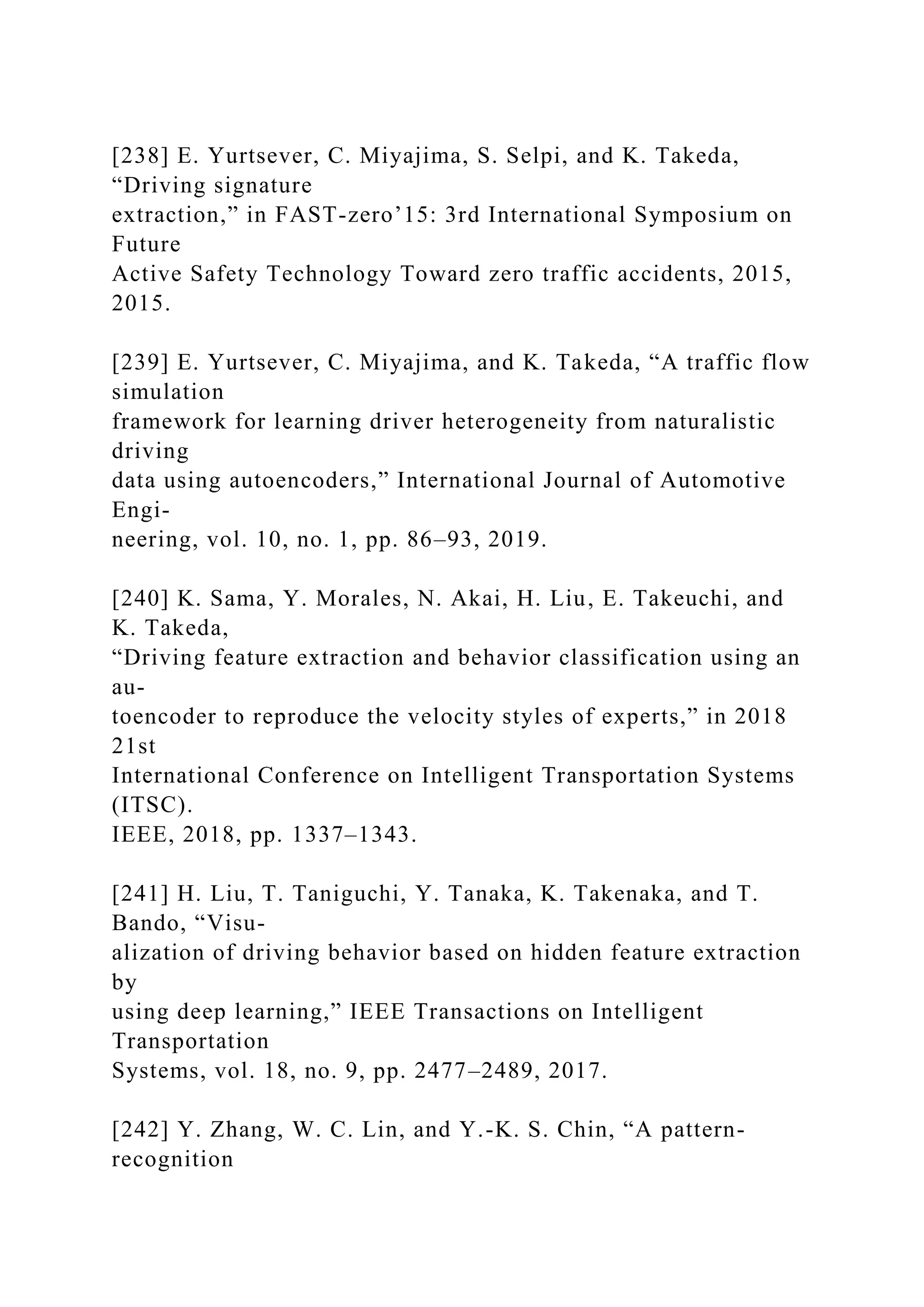 [238] E. Yurtsever, C. Miyajima, S. Selpi, and K. Takeda,
“Driving signature
extraction,” in FAST-zero’15: 3rd International Symposium on
Future
Active Safety Technology Toward zero traffic accidents, 2015,
2015.
[239] E. Yurtsever, C. Miyajima, and K. Takeda, “A traffic flow
simulation
framework for learning driver heterogeneity from naturalistic
driving
data using autoencoders,” International Journal of Automotive
Engi-
neering, vol. 10, no. 1, pp. 86–93, 2019.
[240] K. Sama, Y. Morales, N. Akai, H. Liu, E. Takeuchi, and
K. Takeda,
“Driving feature extraction and behavior classification using an
au-
toencoder to reproduce the velocity styles of experts,” in 2018
21st
International Conference on Intelligent Transportation Systems
(ITSC).
IEEE, 2018, pp. 1337–1343.
[241] H. Liu, T. Taniguchi, Y. Tanaka, K. Takenaka, and T.
Bando, “Visu-
alization of driving behavior based on hidden feature extraction
by
using deep learning,” IEEE Transactions on Intelligent
Transportation
Systems, vol. 18, no. 9, pp. 2477–2489, 2017.
[242] Y. Zhang, W. C. Lin, and Y.-K. S. Chin, “A pattern-
recognition
 