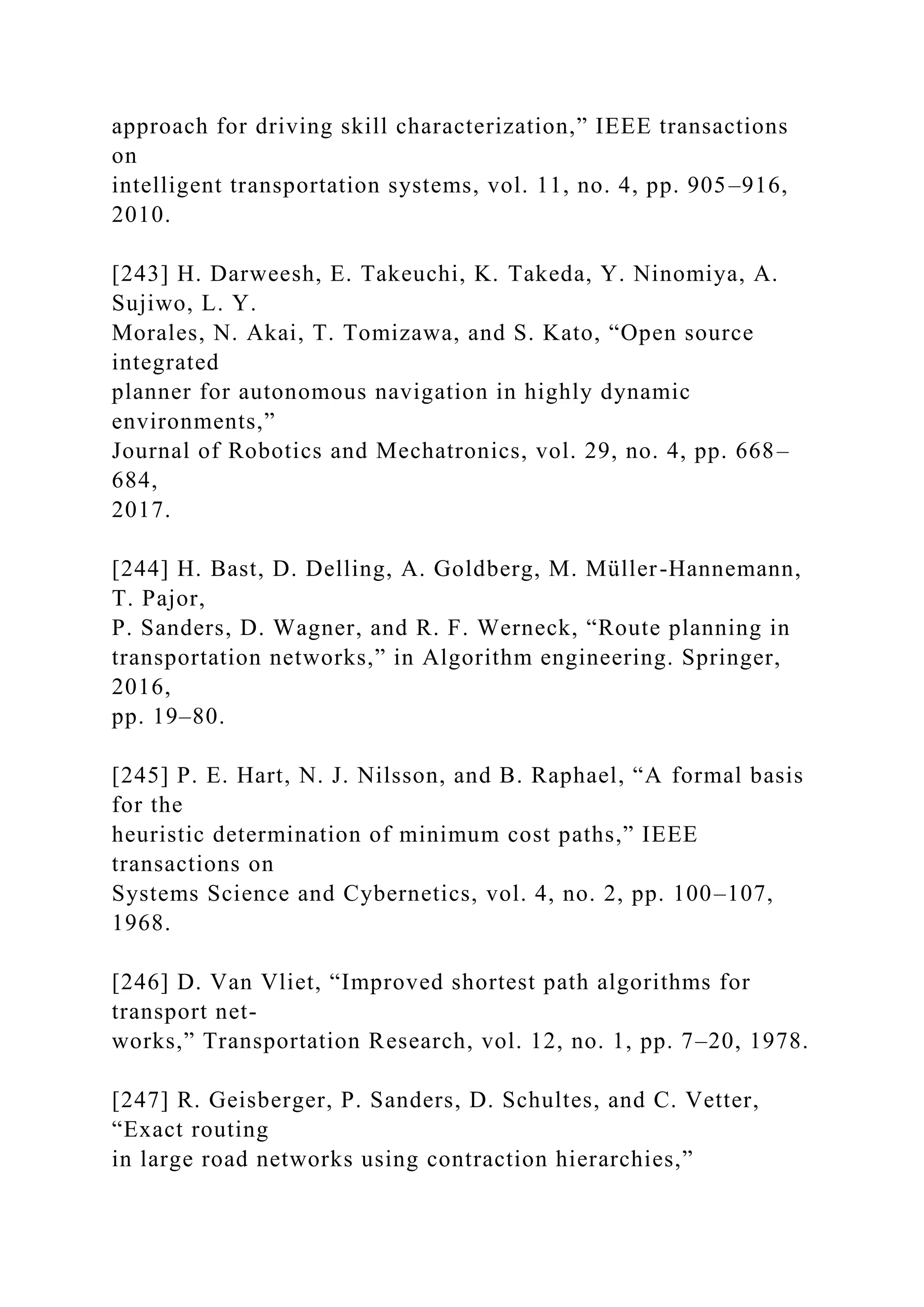approach for driving skill characterization,” IEEE transactions
on
intelligent transportation systems, vol. 11, no. 4, pp. 905–916,
2010.
[243] H. Darweesh, E. Takeuchi, K. Takeda, Y. Ninomiya, A.
Sujiwo, L. Y.
Morales, N. Akai, T. Tomizawa, and S. Kato, “Open source
integrated
planner for autonomous navigation in highly dynamic
environments,”
Journal of Robotics and Mechatronics, vol. 29, no. 4, pp. 668–
684,
2017.
[244] H. Bast, D. Delling, A. Goldberg, M. Müller-Hannemann,
T. Pajor,
P. Sanders, D. Wagner, and R. F. Werneck, “Route planning in
transportation networks,” in Algorithm engineering. Springer,
2016,
pp. 19–80.
[245] P. E. Hart, N. J. Nilsson, and B. Raphael, “A formal basis
for the
heuristic determination of minimum cost paths,” IEEE
transactions on
Systems Science and Cybernetics, vol. 4, no. 2, pp. 100–107,
1968.
[246] D. Van Vliet, “Improved shortest path algorithms for
transport net-
works,” Transportation Research, vol. 12, no. 1, pp. 7–20, 1978.
[247] R. Geisberger, P. Sanders, D. Schultes, and C. Vetter,
“Exact routing
in large road networks using contraction hierarchies,”
 