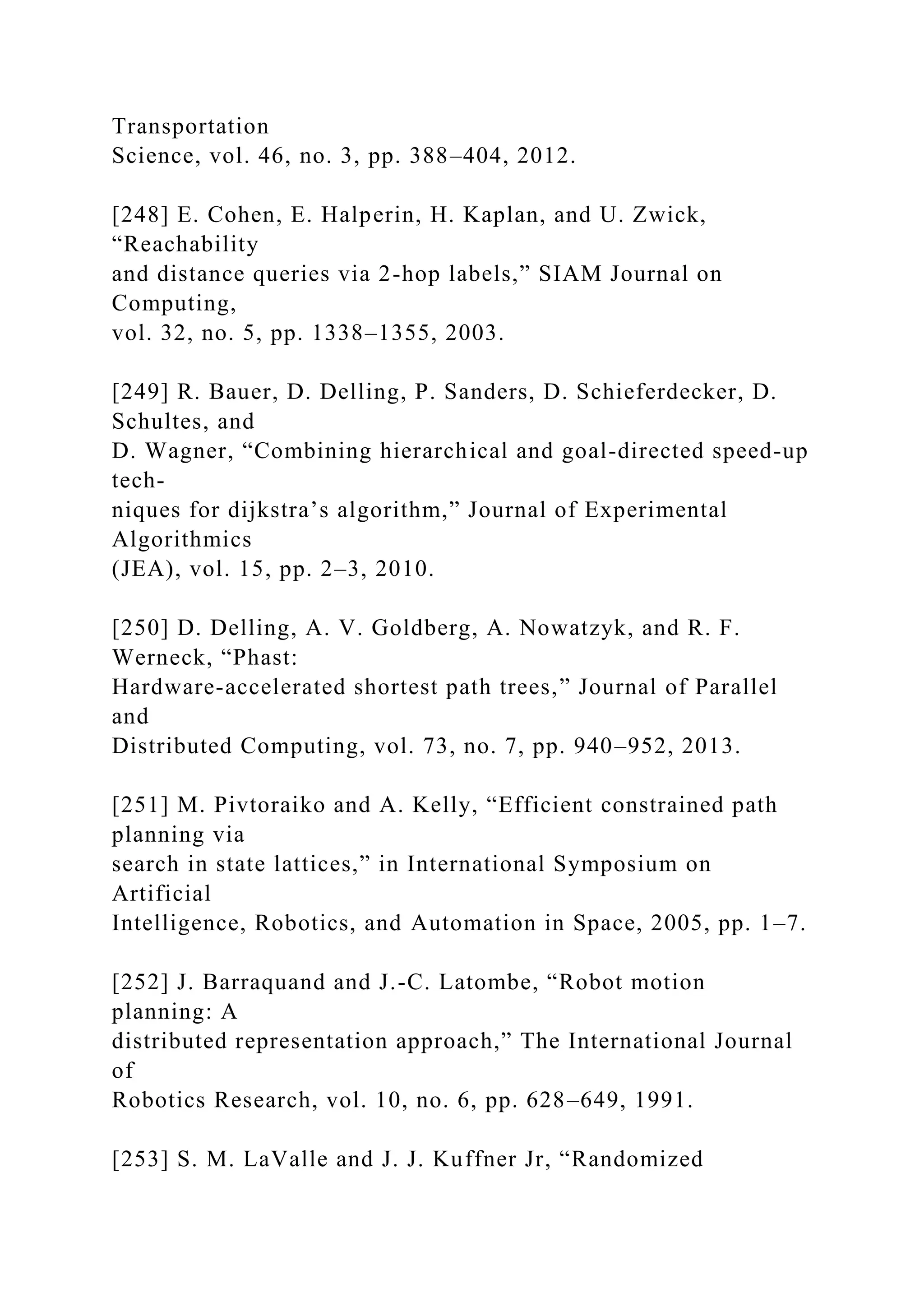 Transportation
Science, vol. 46, no. 3, pp. 388–404, 2012.
[248] E. Cohen, E. Halperin, H. Kaplan, and U. Zwick,
“Reachability
and distance queries via 2-hop labels,” SIAM Journal on
Computing,
vol. 32, no. 5, pp. 1338–1355, 2003.
[249] R. Bauer, D. Delling, P. Sanders, D. Schieferdecker, D.
Schultes, and
D. Wagner, “Combining hierarchical and goal-directed speed-up
tech-
niques for dijkstra’s algorithm,” Journal of Experimental
Algorithmics
(JEA), vol. 15, pp. 2–3, 2010.
[250] D. Delling, A. V. Goldberg, A. Nowatzyk, and R. F.
Werneck, “Phast:
Hardware-accelerated shortest path trees,” Journal of Parallel
and
Distributed Computing, vol. 73, no. 7, pp. 940–952, 2013.
[251] M. Pivtoraiko and A. Kelly, “Efficient constrained path
planning via
search in state lattices,” in International Symposium on
Artificial
Intelligence, Robotics, and Automation in Space, 2005, pp. 1–7.
[252] J. Barraquand and J.-C. Latombe, “Robot motion
planning: A
distributed representation approach,” The International Journal
of
Robotics Research, vol. 10, no. 6, pp. 628–649, 1991.
[253] S. M. LaValle and J. J. Kuffner Jr, “Randomized
 