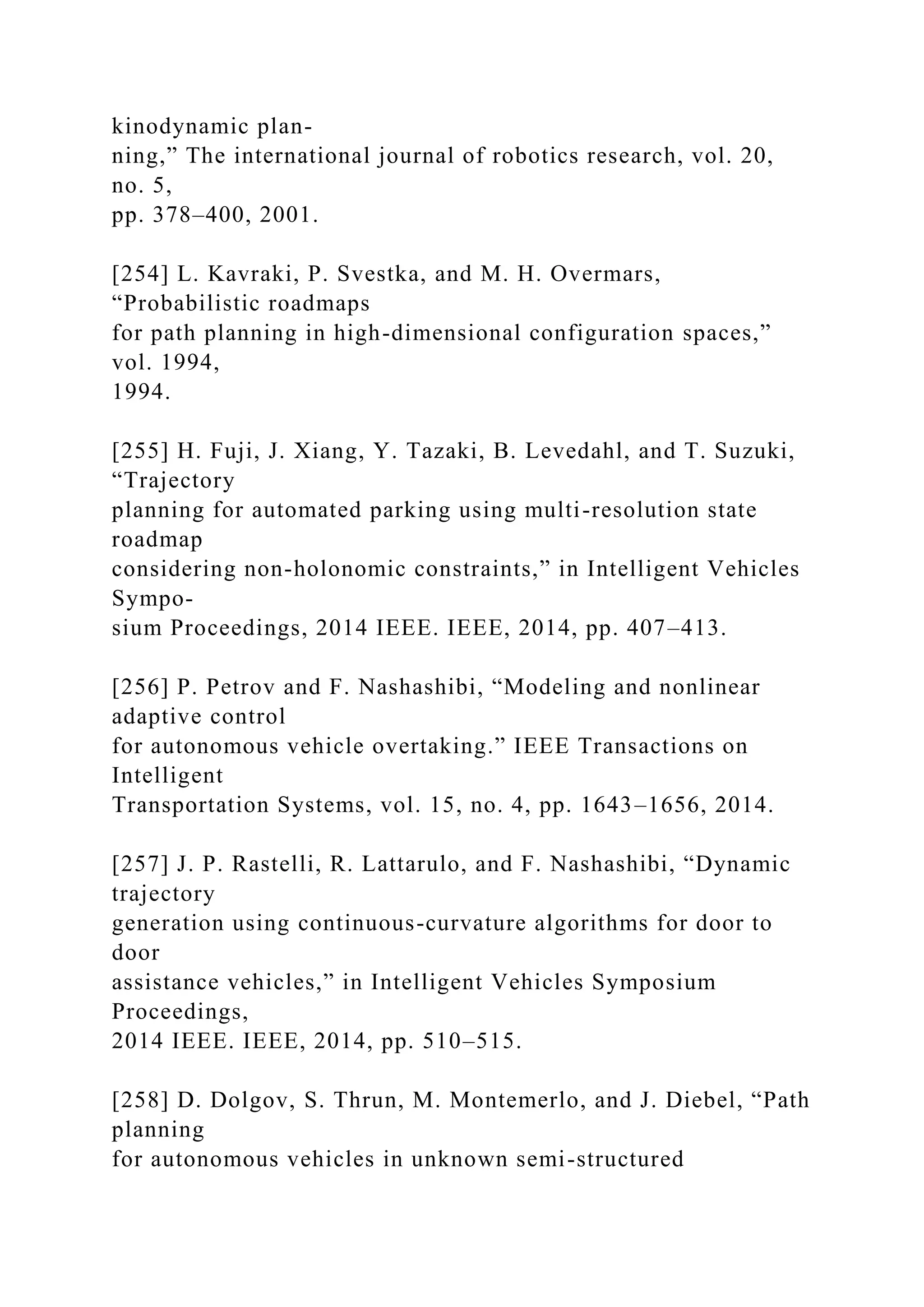 kinodynamic plan-
ning,” The international journal of robotics research, vol. 20,
no. 5,
pp. 378–400, 2001.
[254] L. Kavraki, P. Svestka, and M. H. Overmars,
“Probabilistic roadmaps
for path planning in high-dimensional configuration spaces,”
vol. 1994,
1994.
[255] H. Fuji, J. Xiang, Y. Tazaki, B. Levedahl, and T. Suzuki,
“Trajectory
planning for automated parking using multi-resolution state
roadmap
considering non-holonomic constraints,” in Intelligent Vehicles
Sympo-
sium Proceedings, 2014 IEEE. IEEE, 2014, pp. 407–413.
[256] P. Petrov and F. Nashashibi, “Modeling and nonlinear
adaptive control
for autonomous vehicle overtaking.” IEEE Transactions on
Intelligent
Transportation Systems, vol. 15, no. 4, pp. 1643–1656, 2014.
[257] J. P. Rastelli, R. Lattarulo, and F. Nashashibi, “Dynamic
trajectory
generation using continuous-curvature algorithms for door to
door
assistance vehicles,” in Intelligent Vehicles Symposium
Proceedings,
2014 IEEE. IEEE, 2014, pp. 510–515.
[258] D. Dolgov, S. Thrun, M. Montemerlo, and J. Diebel, “Path
planning
for autonomous vehicles in unknown semi-structured
 