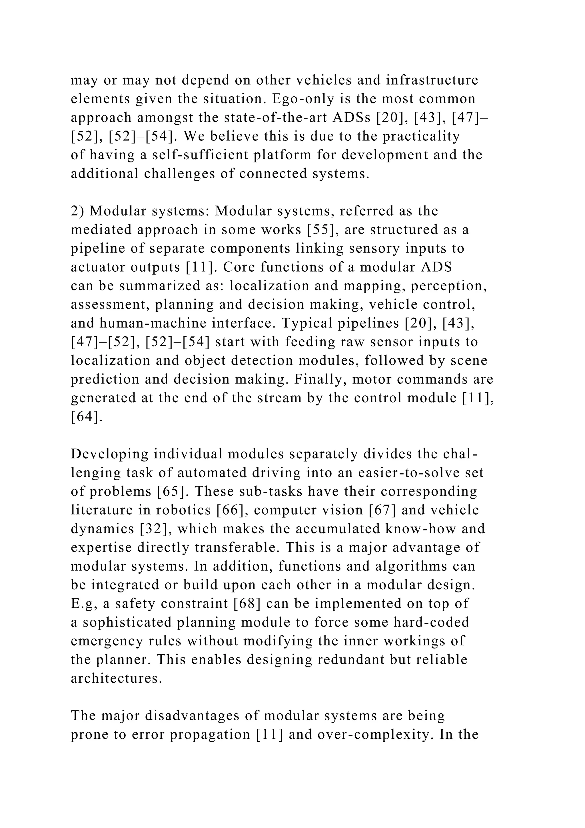 may or may not depend on other vehicles and infrastructure
elements given the situation. Ego-only is the most common
approach amongst the state-of-the-art ADSs [20], [43], [47]–
[52], [52]–[54]. We believe this is due to the practicality
of having a self-sufficient platform for development and the
additional challenges of connected systems.
2) Modular systems: Modular systems, referred as the
mediated approach in some works [55], are structured as a
pipeline of separate components linking sensory inputs to
actuator outputs [11]. Core functions of a modular ADS
can be summarized as: localization and mapping, perception,
assessment, planning and decision making, vehicle control,
and human-machine interface. Typical pipelines [20], [43],
[47]–[52], [52]–[54] start with feeding raw sensor inputs to
localization and object detection modules, followed by scene
prediction and decision making. Finally, motor commands are
generated at the end of the stream by the control module [11],
[64].
Developing individual modules separately divides the chal-
lenging task of automated driving into an easier-to-solve set
of problems [65]. These sub-tasks have their corresponding
literature in robotics [66], computer vision [67] and vehicle
dynamics [32], which makes the accumulated know-how and
expertise directly transferable. This is a major advantage of
modular systems. In addition, functions and algorithms can
be integrated or build upon each other in a modular design.
E.g, a safety constraint [68] can be implemented on top of
a sophisticated planning module to force some hard-coded
emergency rules without modifying the inner workings of
the planner. This enables designing redundant but reliable
architectures.
The major disadvantages of modular systems are being
prone to error propagation [11] and over-complexity. In the
 