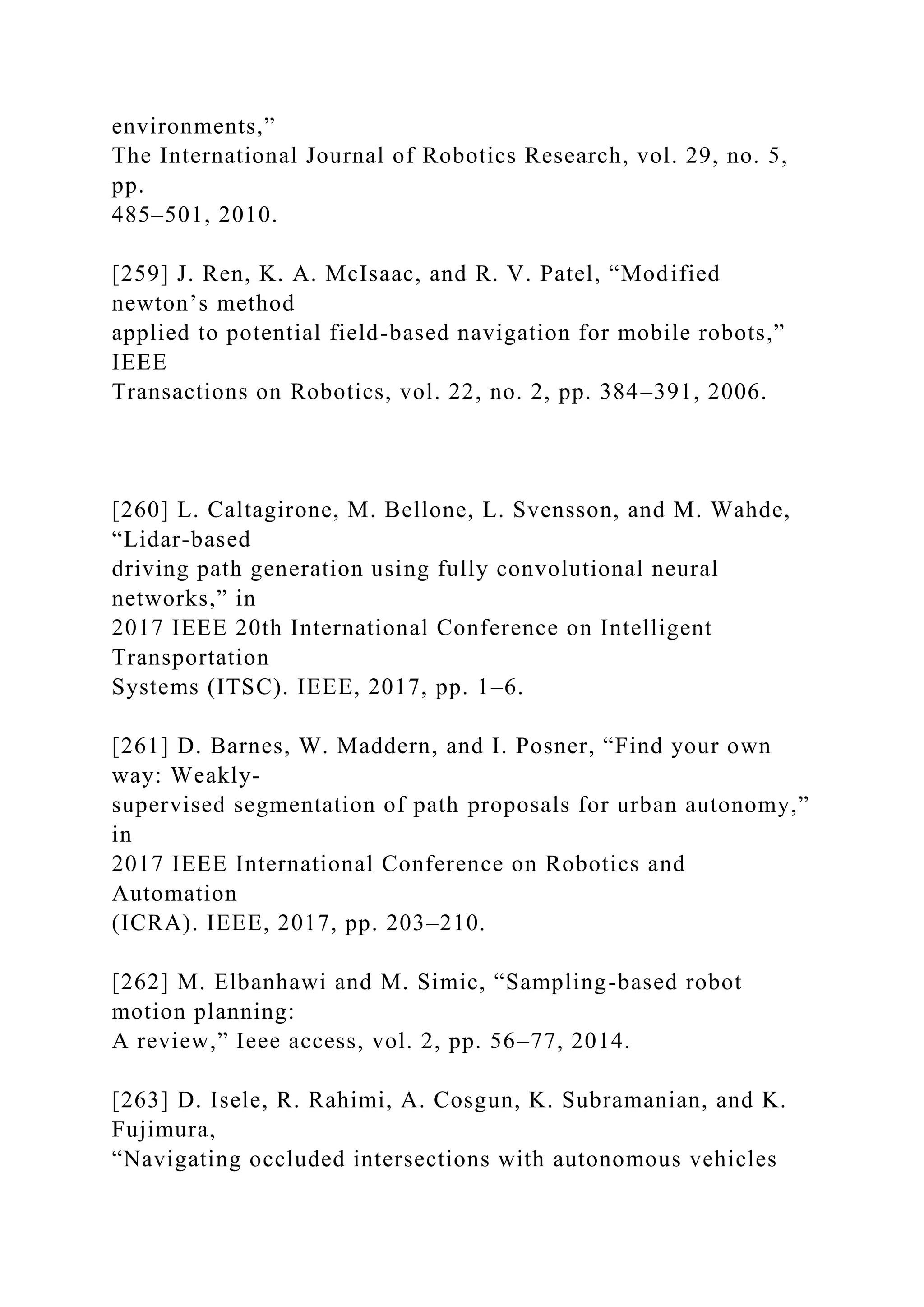 environments,”
The International Journal of Robotics Research, vol. 29, no. 5,
pp.
485–501, 2010.
[259] J. Ren, K. A. McIsaac, and R. V. Patel, “Modified
newton’s method
applied to potential field-based navigation for mobile robots,”
IEEE
Transactions on Robotics, vol. 22, no. 2, pp. 384–391, 2006.
[260] L. Caltagirone, M. Bellone, L. Svensson, and M. Wahde,
“Lidar-based
driving path generation using fully convolutional neural
networks,” in
2017 IEEE 20th International Conference on Intelligent
Transportation
Systems (ITSC). IEEE, 2017, pp. 1–6.
[261] D. Barnes, W. Maddern, and I. Posner, “Find your own
way: Weakly-
supervised segmentation of path proposals for urban autonomy,”
in
2017 IEEE International Conference on Robotics and
Automation
(ICRA). IEEE, 2017, pp. 203–210.
[262] M. Elbanhawi and M. Simic, “Sampling-based robot
motion planning:
A review,” Ieee access, vol. 2, pp. 56–77, 2014.
[263] D. Isele, R. Rahimi, A. Cosgun, K. Subramanian, and K.
Fujimura,
“Navigating occluded intersections with autonomous vehicles
 