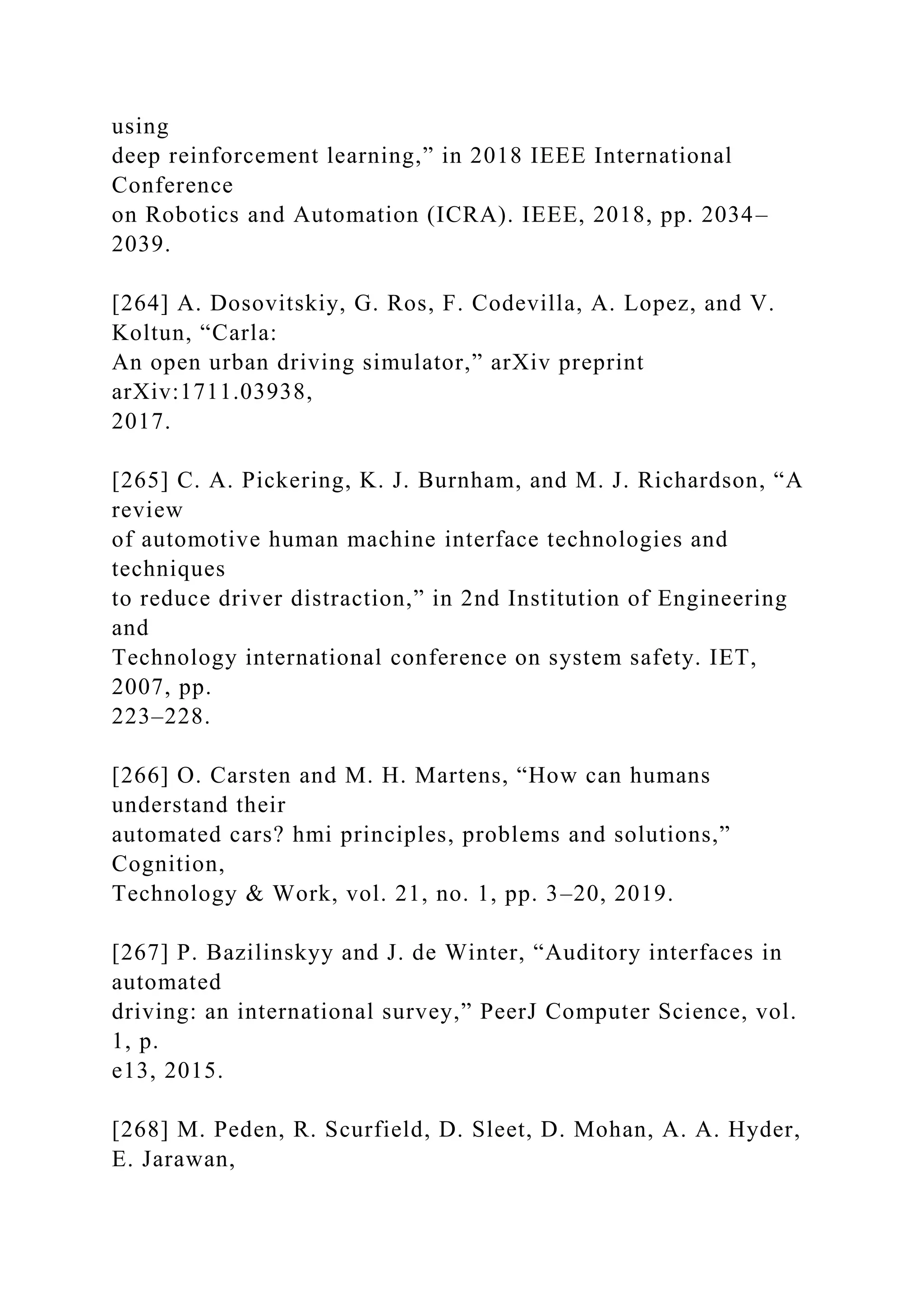 using
deep reinforcement learning,” in 2018 IEEE International
Conference
on Robotics and Automation (ICRA). IEEE, 2018, pp. 2034–
2039.
[264] A. Dosovitskiy, G. Ros, F. Codevilla, A. Lopez, and V.
Koltun, “Carla:
An open urban driving simulator,” arXiv preprint
arXiv:1711.03938,
2017.
[265] C. A. Pickering, K. J. Burnham, and M. J. Richardson, “A
review
of automotive human machine interface technologies and
techniques
to reduce driver distraction,” in 2nd Institution of Engineering
and
Technology international conference on system safety. IET,
2007, pp.
223–228.
[266] O. Carsten and M. H. Martens, “How can humans
understand their
automated cars? hmi principles, problems and solutions,”
Cognition,
Technology & Work, vol. 21, no. 1, pp. 3–20, 2019.
[267] P. Bazilinskyy and J. de Winter, “Auditory interfaces in
automated
driving: an international survey,” PeerJ Computer Science, vol.
1, p.
e13, 2015.
[268] M. Peden, R. Scurfield, D. Sleet, D. Mohan, A. A. Hyder,
E. Jarawan,
 