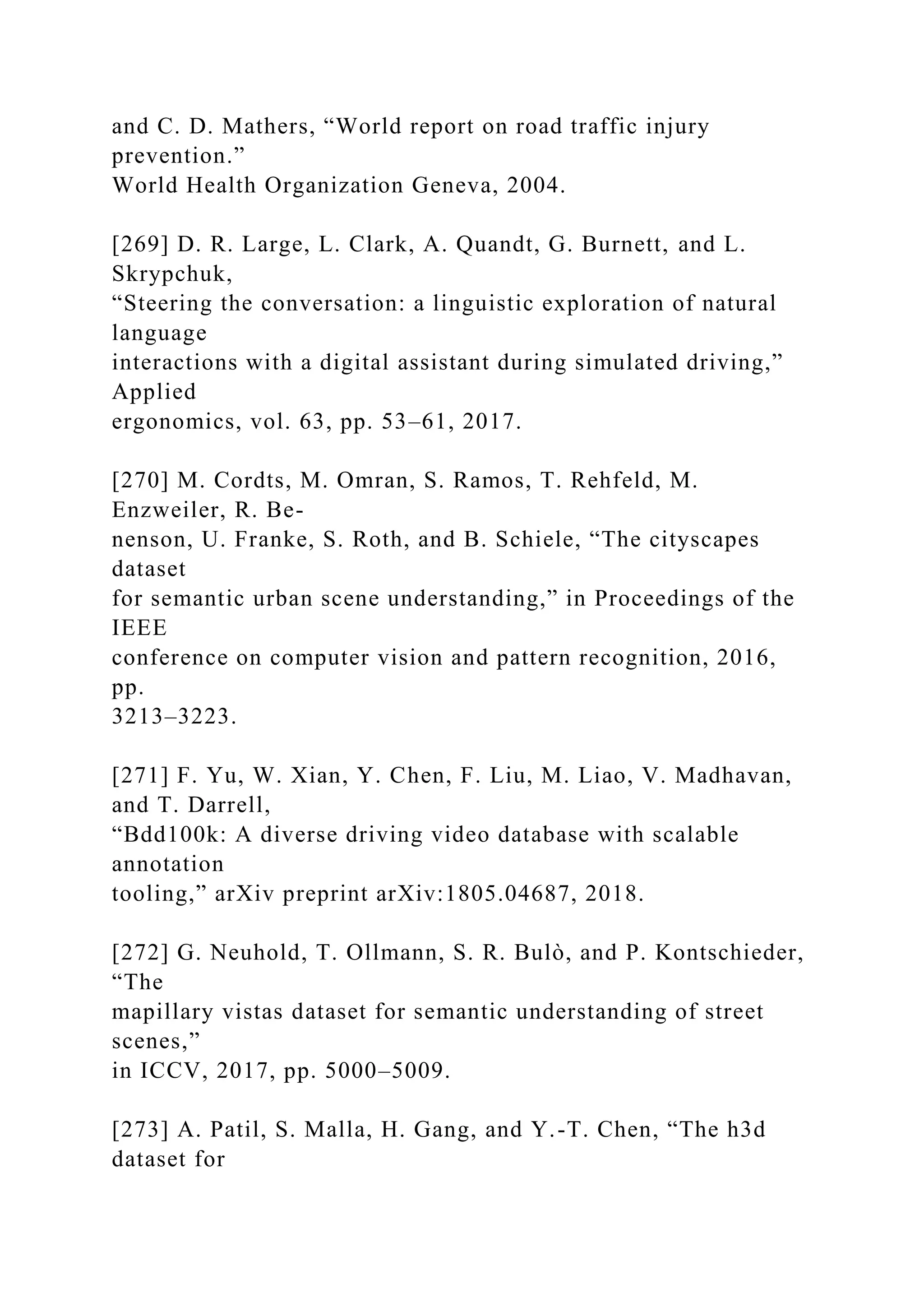 and C. D. Mathers, “World report on road traffic injury
prevention.”
World Health Organization Geneva, 2004.
[269] D. R. Large, L. Clark, A. Quandt, G. Burnett, and L.
Skrypchuk,
“Steering the conversation: a linguistic exploration of natural
language
interactions with a digital assistant during simulated driving,”
Applied
ergonomics, vol. 63, pp. 53–61, 2017.
[270] M. Cordts, M. Omran, S. Ramos, T. Rehfeld, M.
Enzweiler, R. Be-
nenson, U. Franke, S. Roth, and B. Schiele, “The cityscapes
dataset
for semantic urban scene understanding,” in Proceedings of the
IEEE
conference on computer vision and pattern recognition, 2016,
pp.
3213–3223.
[271] F. Yu, W. Xian, Y. Chen, F. Liu, M. Liao, V. Madhavan,
and T. Darrell,
“Bdd100k: A diverse driving video database with scalable
annotation
tooling,” arXiv preprint arXiv:1805.04687, 2018.
[272] G. Neuhold, T. Ollmann, S. R. Bulò, and P. Kontschieder,
“The
mapillary vistas dataset for semantic understanding of street
scenes,”
in ICCV, 2017, pp. 5000–5009.
[273] A. Patil, S. Malla, H. Gang, and Y.-T. Chen, “The h3d
dataset for
 