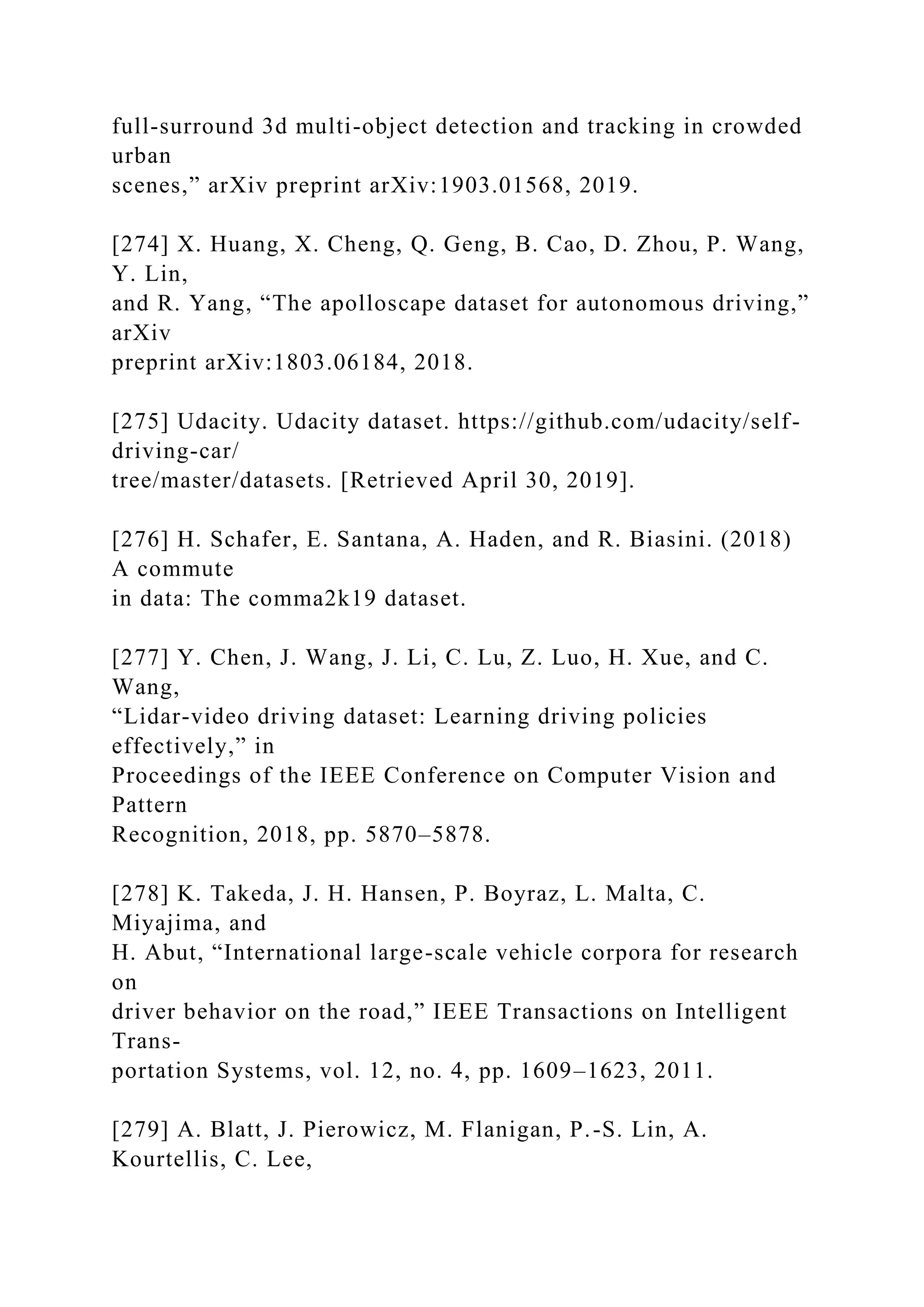 full-surround 3d multi-object detection and tracking in crowded
urban
scenes,” arXiv preprint arXiv:1903.01568, 2019.
[274] X. Huang, X. Cheng, Q. Geng, B. Cao, D. Zhou, P. Wang,
Y. Lin,
and R. Yang, “The apolloscape dataset for autonomous driving,”
arXiv
preprint arXiv:1803.06184, 2018.
[275] Udacity. Udacity dataset. https://github.com/udacity/self-
driving-car/
tree/master/datasets. [Retrieved April 30, 2019].
[276] H. Schafer, E. Santana, A. Haden, and R. Biasini. (2018)
A commute
in data: The comma2k19 dataset.
[277] Y. Chen, J. Wang, J. Li, C. Lu, Z. Luo, H. Xue, and C.
Wang,
“Lidar-video driving dataset: Learning driving policies
effectively,” in
Proceedings of the IEEE Conference on Computer Vision and
Pattern
Recognition, 2018, pp. 5870–5878.
[278] K. Takeda, J. H. Hansen, P. Boyraz, L. Malta, C.
Miyajima, and
H. Abut, “International large-scale vehicle corpora for research
on
driver behavior on the road,” IEEE Transactions on Intelligent
Trans-
portation Systems, vol. 12, no. 4, pp. 1609–1623, 2011.
[279] A. Blatt, J. Pierowicz, M. Flanigan, P.-S. Lin, A.
Kourtellis, C. Lee,
 