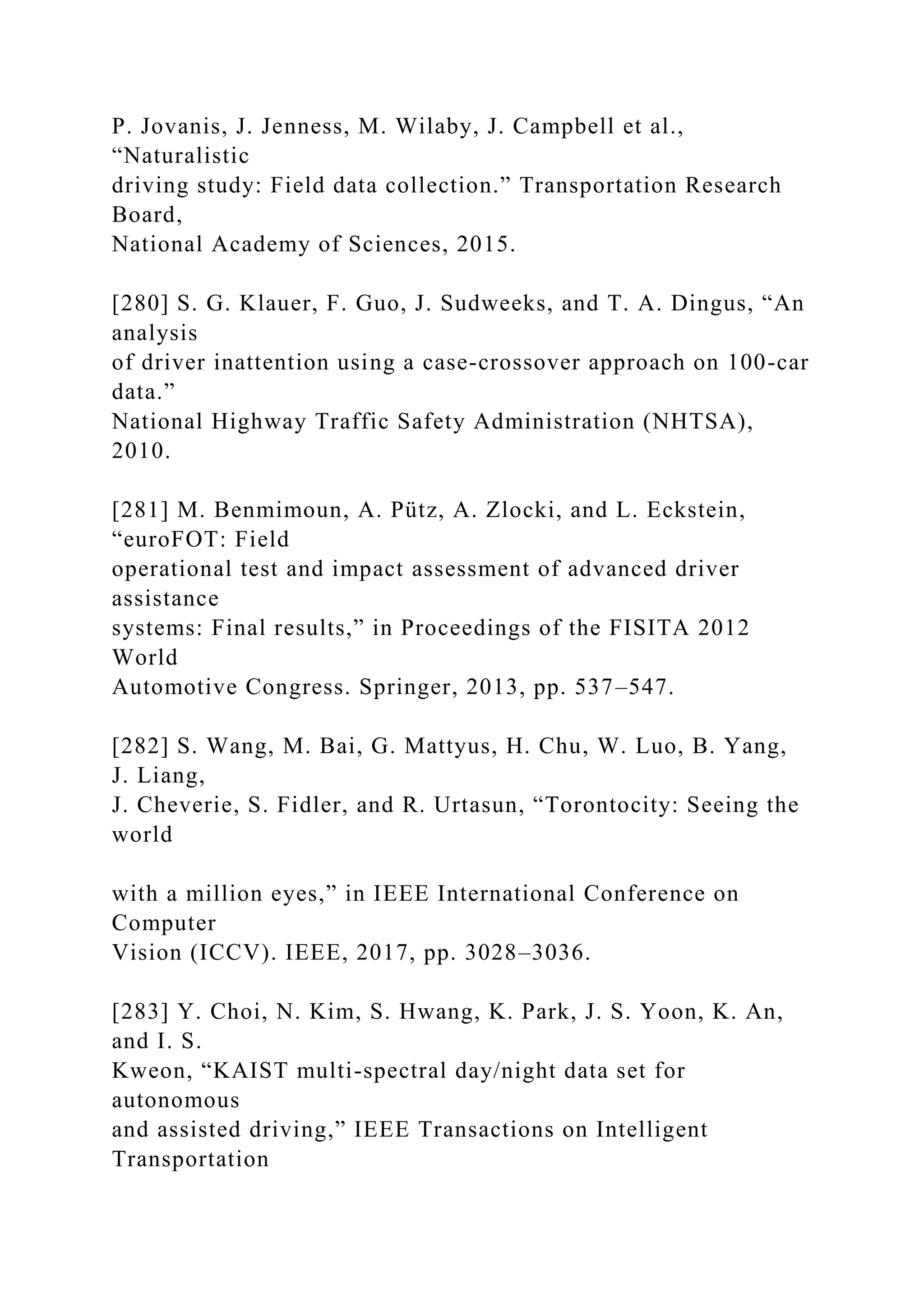 P. Jovanis, J. Jenness, M. Wilaby, J. Campbell et al.,
“Naturalistic
driving study: Field data collection.” Transportation Research
Board,
National Academy of Sciences, 2015.
[280] S. G. Klauer, F. Guo, J. Sudweeks, and T. A. Dingus, “An
analysis
of driver inattention using a case-crossover approach on 100-car
data.”
National Highway Traffic Safety Administration (NHTSA),
2010.
[281] M. Benmimoun, A. Pütz, A. Zlocki, and L. Eckstein,
“euroFOT: Field
operational test and impact assessment of advanced driver
assistance
systems: Final results,” in Proceedings of the FISITA 2012
World
Automotive Congress. Springer, 2013, pp. 537–547.
[282] S. Wang, M. Bai, G. Mattyus, H. Chu, W. Luo, B. Yang,
J. Liang,
J. Cheverie, S. Fidler, and R. Urtasun, “Torontocity: Seeing the
world
with a million eyes,” in IEEE International Conference on
Computer
Vision (ICCV). IEEE, 2017, pp. 3028–3036.
[283] Y. Choi, N. Kim, S. Hwang, K. Park, J. S. Yoon, K. An,
and I. S.
Kweon, “KAIST multi-spectral day/night data set for
autonomous
and assisted driving,” IEEE Transactions on Intelligent
Transportation
 