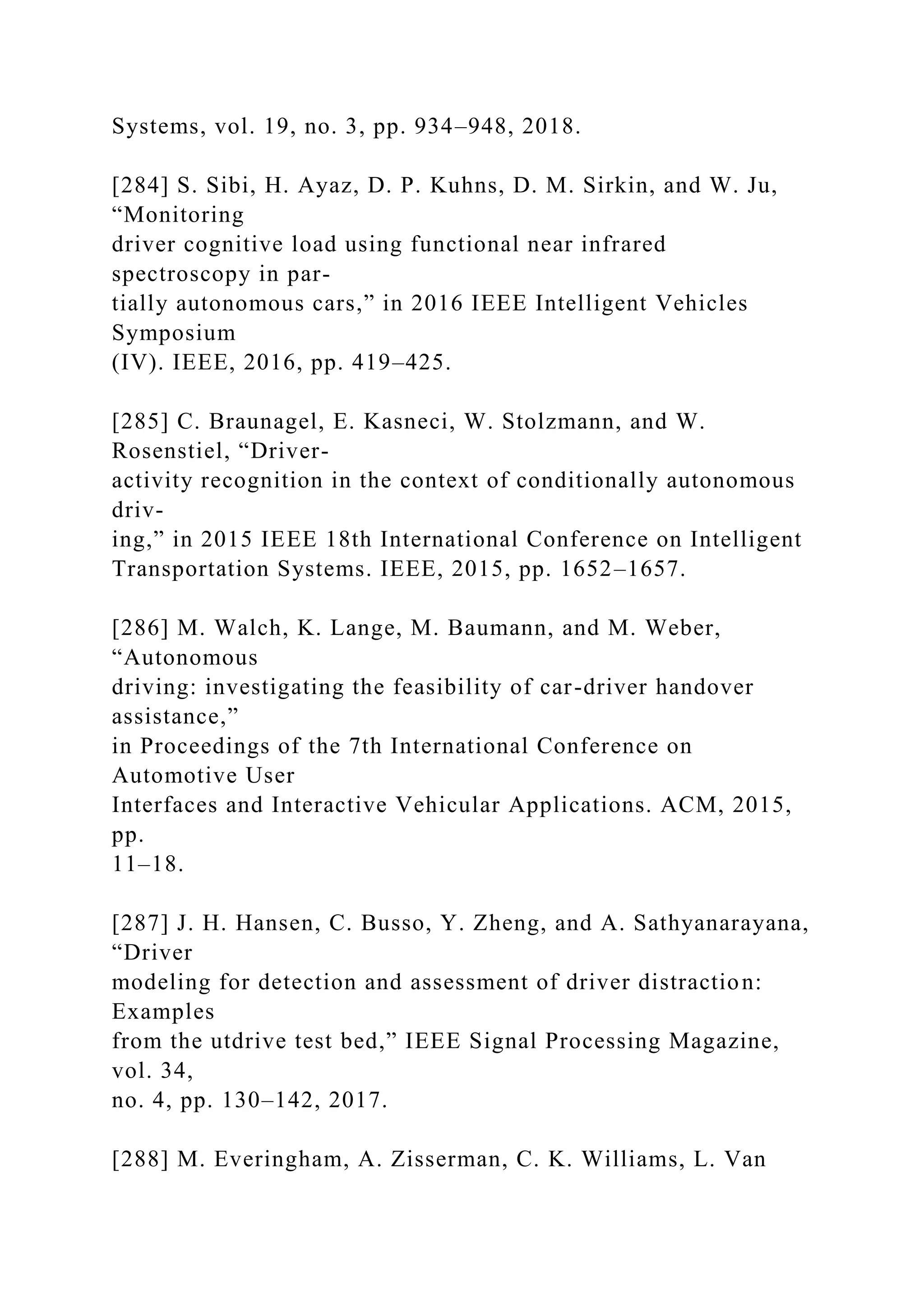 Systems, vol. 19, no. 3, pp. 934–948, 2018.
[284] S. Sibi, H. Ayaz, D. P. Kuhns, D. M. Sirkin, and W. Ju,
“Monitoring
driver cognitive load using functional near infrared
spectroscopy in par-
tially autonomous cars,” in 2016 IEEE Intelligent Vehicles
Symposium
(IV). IEEE, 2016, pp. 419–425.
[285] C. Braunagel, E. Kasneci, W. Stolzmann, and W.
Rosenstiel, “Driver-
activity recognition in the context of conditionally autonomous
driv-
ing,” in 2015 IEEE 18th International Conference on Intelligent
Transportation Systems. IEEE, 2015, pp. 1652–1657.
[286] M. Walch, K. Lange, M. Baumann, and M. Weber,
“Autonomous
driving: investigating the feasibility of car-driver handover
assistance,”
in Proceedings of the 7th International Conference on
Automotive User
Interfaces and Interactive Vehicular Applications. ACM, 2015,
pp.
11–18.
[287] J. H. Hansen, C. Busso, Y. Zheng, and A. Sathyanarayana,
“Driver
modeling for detection and assessment of driver distraction:
Examples
from the utdrive test bed,” IEEE Signal Processing Magazine,
vol. 34,
no. 4, pp. 130–142, 2017.
[288] M. Everingham, A. Zisserman, C. K. Williams, L. Van
 
