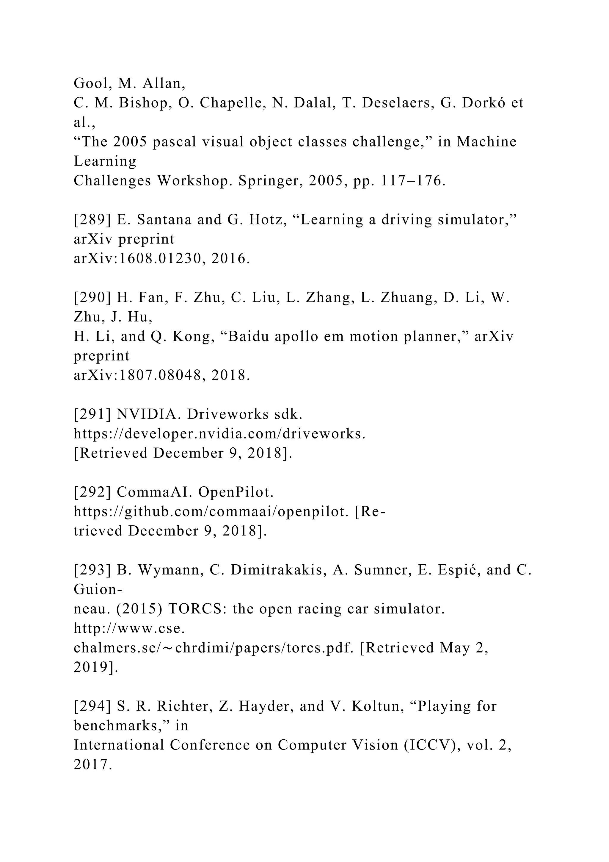 Gool, M. Allan,
C. M. Bishop, O. Chapelle, N. Dalal, T. Deselaers, G. Dorkó et
al.,
“The 2005 pascal visual object classes challenge,” in Machine
Learning
Challenges Workshop. Springer, 2005, pp. 117–176.
[289] E. Santana and G. Hotz, “Learning a driving simulator,”
arXiv preprint
arXiv:1608.01230, 2016.
[290] H. Fan, F. Zhu, C. Liu, L. Zhang, L. Zhuang, D. Li, W.
Zhu, J. Hu,
H. Li, and Q. Kong, “Baidu apollo em motion planner,” arXiv
preprint
arXiv:1807.08048, 2018.
[291] NVIDIA. Driveworks sdk.
https://developer.nvidia.com/driveworks.
[Retrieved December 9, 2018].
[292] CommaAI. OpenPilot.
https://github.com/commaai/openpilot. [Re-
trieved December 9, 2018].
[293] B. Wymann, C. Dimitrakakis, A. Sumner, E. Espié, and C.
Guion-
neau. (2015) TORCS: the open racing car simulator.
http://www.cse.
chalmers.se/∼chrdimi/papers/torcs.pdf. [Retrieved May 2,
2019].
[294] S. R. Richter, Z. Hayder, and V. Koltun, “Playing for
benchmarks,” in
International Conference on Computer Vision (ICCV), vol. 2,
2017.
 