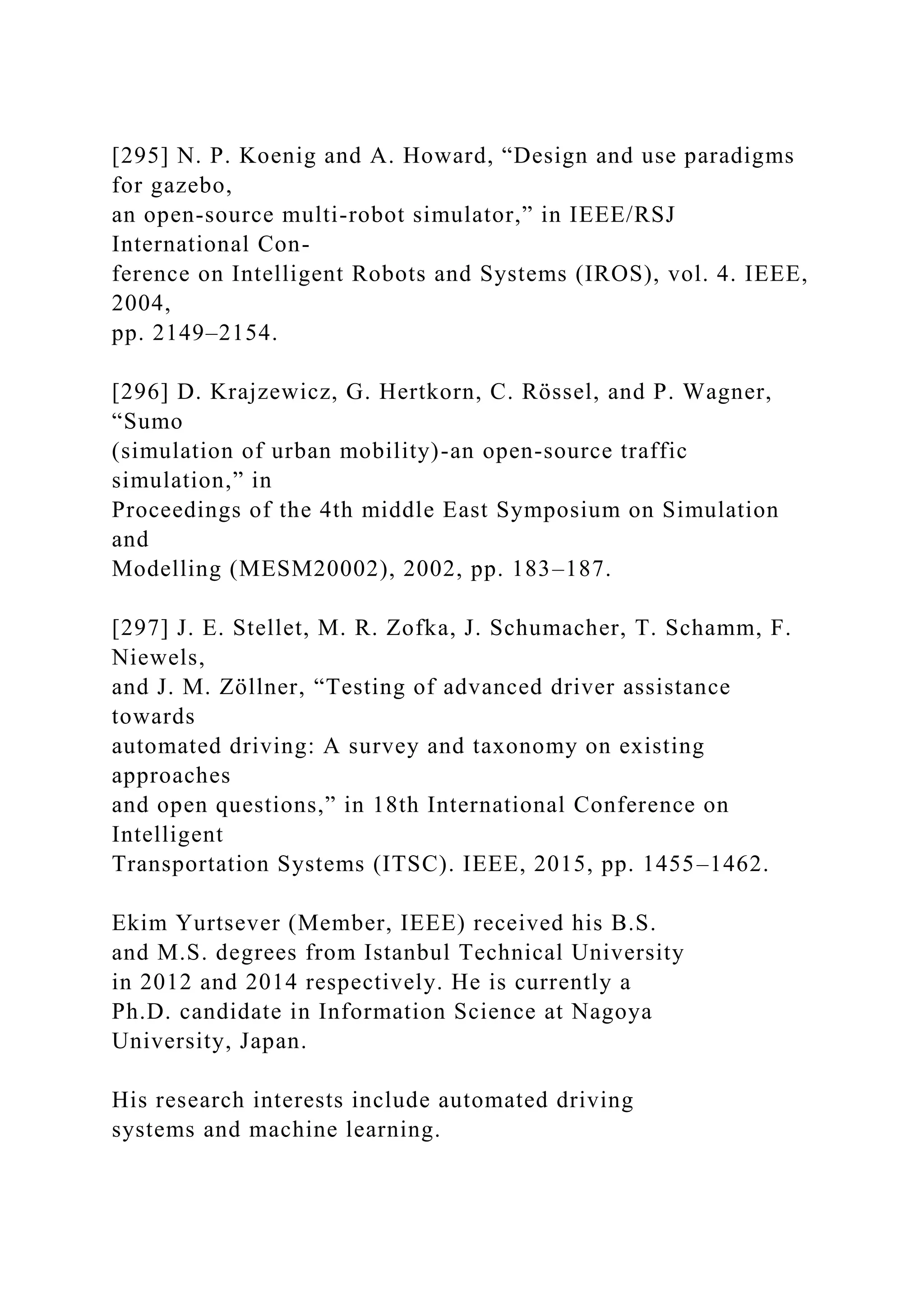 [295] N. P. Koenig and A. Howard, “Design and use paradigms
for gazebo,
an open-source multi-robot simulator,” in IEEE/RSJ
International Con-
ference on Intelligent Robots and Systems (IROS), vol. 4. IEEE,
2004,
pp. 2149–2154.
[296] D. Krajzewicz, G. Hertkorn, C. Rössel, and P. Wagner,
“Sumo
(simulation of urban mobility)-an open-source traffic
simulation,” in
Proceedings of the 4th middle East Symposium on Simulation
and
Modelling (MESM20002), 2002, pp. 183–187.
[297] J. E. Stellet, M. R. Zofka, J. Schumacher, T. Schamm, F.
Niewels,
and J. M. Zöllner, “Testing of advanced driver assistance
towards
automated driving: A survey and taxonomy on existing
approaches
and open questions,” in 18th International Conference on
Intelligent
Transportation Systems (ITSC). IEEE, 2015, pp. 1455–1462.
Ekim Yurtsever (Member, IEEE) received his B.S.
and M.S. degrees from Istanbul Technical University
in 2012 and 2014 respectively. He is currently a
Ph.D. candidate in Information Science at Nagoya
University, Japan.
His research interests include automated driving
systems and machine learning.
 