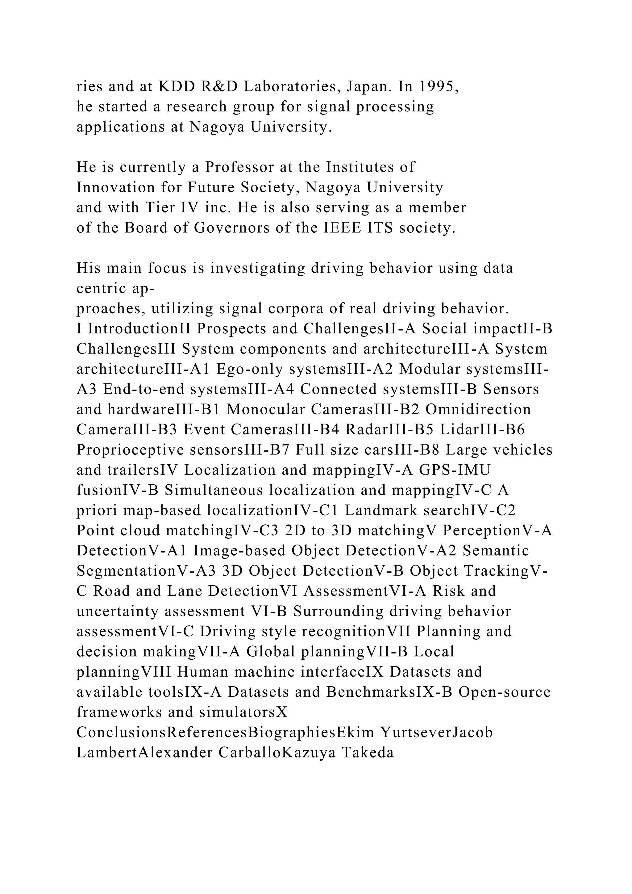 ries and at KDD R&D Laboratories, Japan. In 1995,
he started a research group for signal processing
applications at Nagoya University.
He is currently a Professor at the Institutes of
Innovation for Future Society, Nagoya University
and with Tier IV inc. He is also serving as a member
of the Board of Governors of the IEEE ITS society.
His main focus is investigating driving behavior using data
centric ap-
proaches, utilizing signal corpora of real driving behavior.
I IntroductionII Prospects and ChallengesII-A Social impactII-B
ChallengesIII System components and architectureIII-A System
architectureIII-A1 Ego-only systemsIII-A2 Modular systemsIII-
A3 End-to-end systemsIII-A4 Connected systemsIII-B Sensors
and hardwareIII-B1 Monocular CamerasIII-B2 Omnidirection
CameraIII-B3 Event CamerasIII-B4 RadarIII-B5 LidarIII-B6
Proprioceptive sensorsIII-B7 Full size carsIII-B8 Large vehicles
and trailersIV Localization and mappingIV-A GPS-IMU
fusionIV-B Simultaneous localization and mappingIV-C A
priori map-based localizationIV-C1 Landmark searchIV-C2
Point cloud matchingIV-C3 2D to 3D matchingV PerceptionV-A
DetectionV-A1 Image-based Object DetectionV-A2 Semantic
SegmentationV-A3 3D Object DetectionV-B Object TrackingV-
C Road and Lane DetectionVI AssessmentVI-A Risk and
uncertainty assessment VI-B Surrounding driving behavior
assessmentVI-C Driving style recognitionVII Planning and
decision makingVII-A Global planningVII-B Local
planningVIII Human machine interfaceIX Datasets and
available toolsIX-A Datasets and BenchmarksIX-B Open-source
frameworks and simulatorsX
ConclusionsReferencesBiographiesEkim YurtseverJacob
LambertAlexander CarballoKazuya Takeda
 