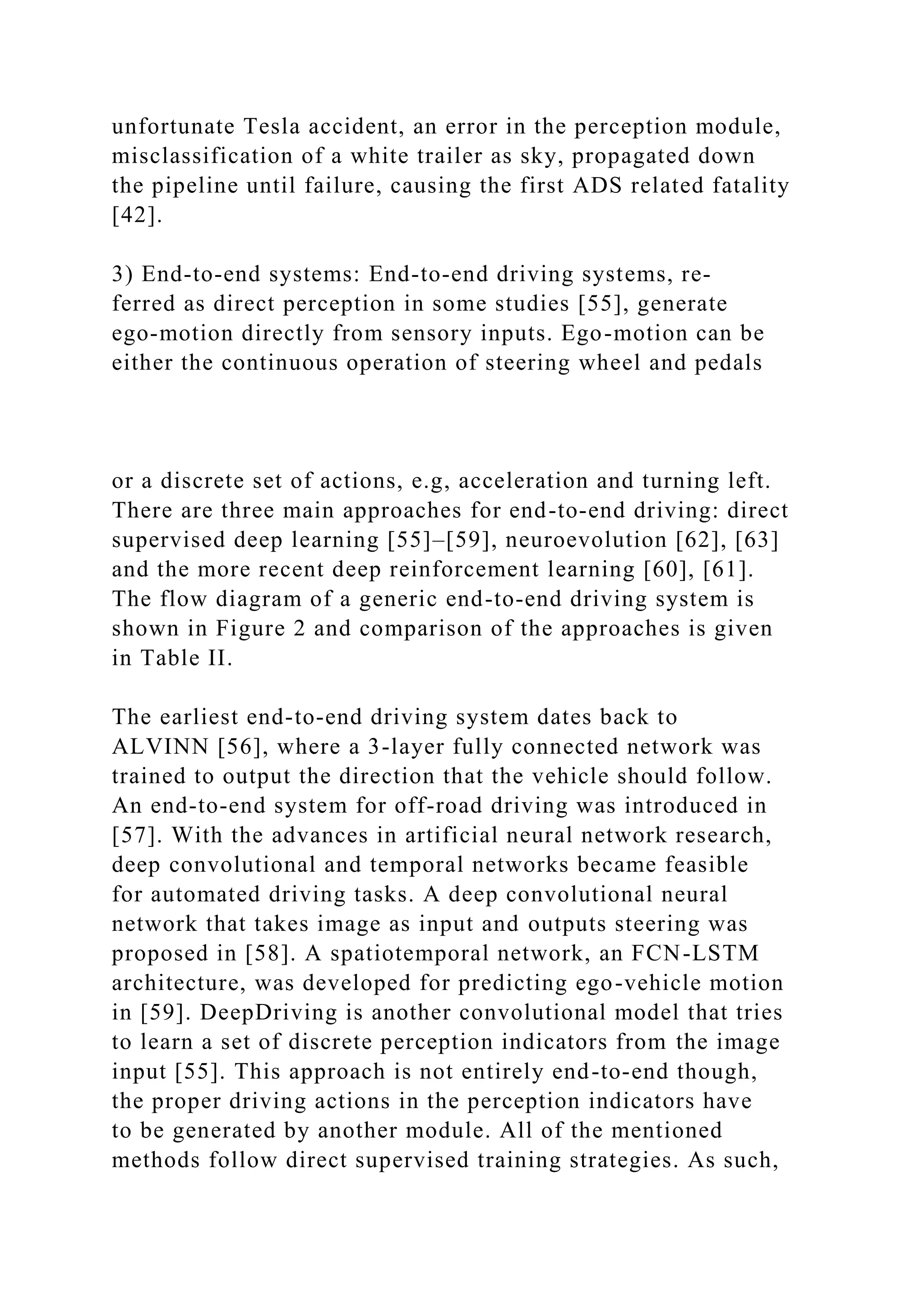 unfortunate Tesla accident, an error in the perception module,
misclassification of a white trailer as sky, propagated down
the pipeline until failure, causing the first ADS related fatality
[42].
3) End-to-end systems: End-to-end driving systems, re-
ferred as direct perception in some studies [55], generate
ego-motion directly from sensory inputs. Ego-motion can be
either the continuous operation of steering wheel and pedals
or a discrete set of actions, e.g, acceleration and turning left.
There are three main approaches for end-to-end driving: direct
supervised deep learning [55]–[59], neuroevolution [62], [63]
and the more recent deep reinforcement learning [60], [61].
The flow diagram of a generic end-to-end driving system is
shown in Figure 2 and comparison of the approaches is given
in Table II.
The earliest end-to-end driving system dates back to
ALVINN [56], where a 3-layer fully connected network was
trained to output the direction that the vehicle should follow.
An end-to-end system for off-road driving was introduced in
[57]. With the advances in artificial neural network research,
deep convolutional and temporal networks became feasible
for automated driving tasks. A deep convolutional neural
network that takes image as input and outputs steering was
proposed in [58]. A spatiotemporal network, an FCN-LSTM
architecture, was developed for predicting ego-vehicle motion
in [59]. DeepDriving is another convolutional model that tries
to learn a set of discrete perception indicators from the image
input [55]. This approach is not entirely end-to-end though,
the proper driving actions in the perception indicators have
to be generated by another module. All of the mentioned
methods follow direct supervised training strategies. As such,
 