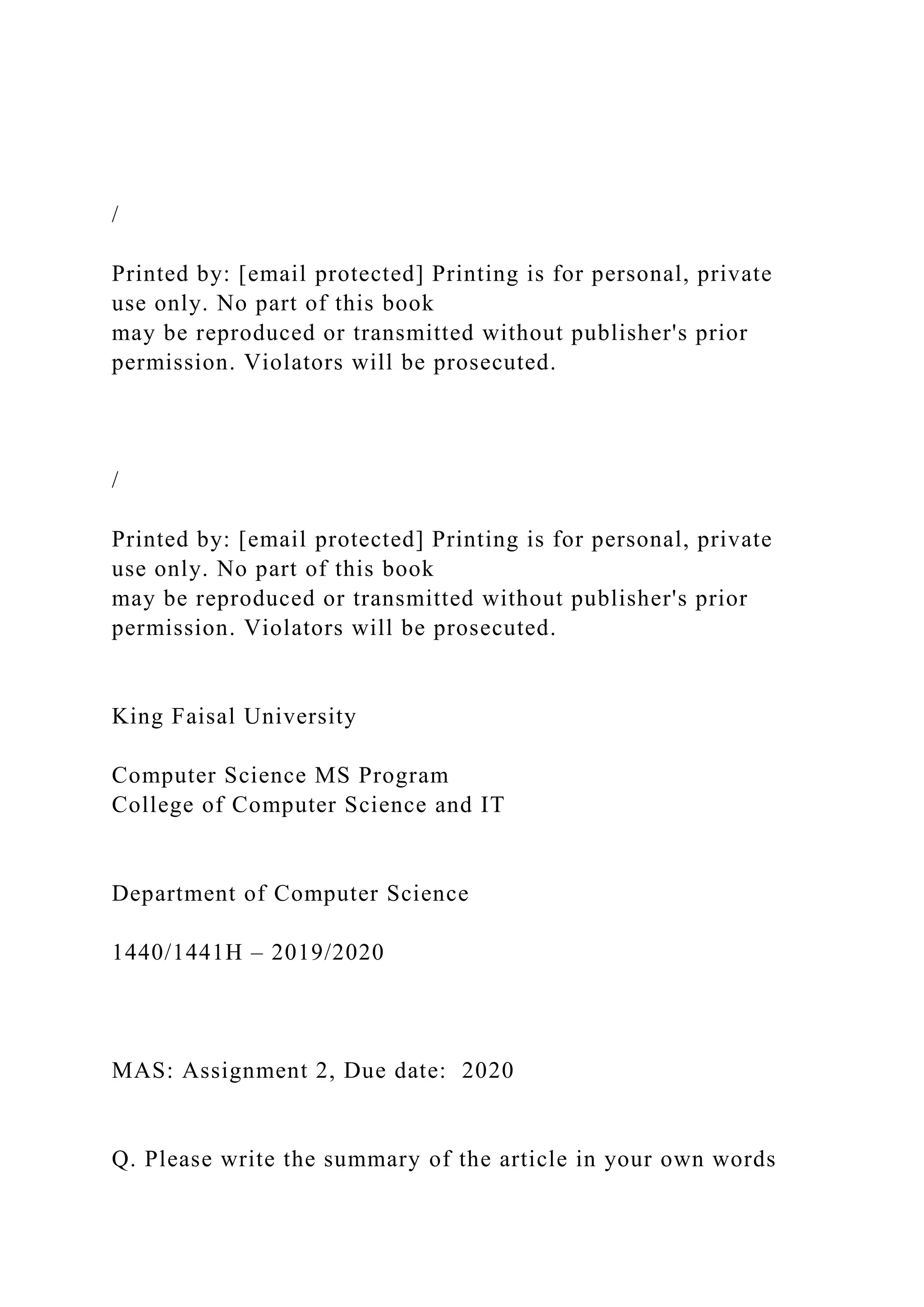 /
Printed by: [email protected] Printing is for personal, private
use only. No part of this book
may be reproduced or transmitted without publisher's prior
permission. Violators will be prosecuted.
/
Printed by: [email protected] Printing is for personal, private
use only. No part of this book
may be reproduced or transmitted without publisher's prior
permission. Violators will be prosecuted.
King Faisal University
Computer Science MS Program
College of Computer Science and IT
Department of Computer Science
1440/1441H – 2019/2020
MAS: Assignment 2, Due date: 2020
Q. Please write the summary of the article in your own words
 