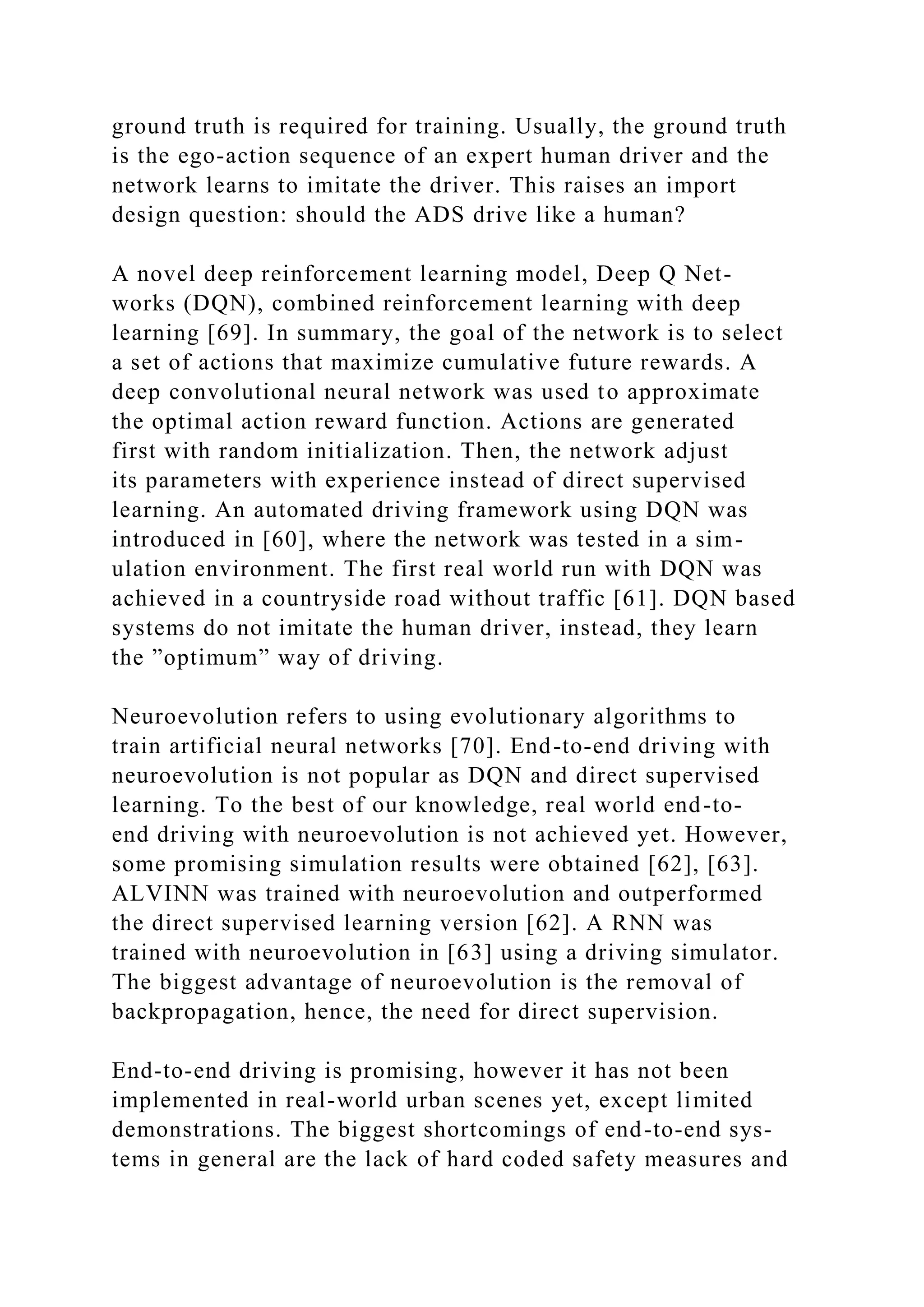 ground truth is required for training. Usually, the ground truth
is the ego-action sequence of an expert human driver and the
network learns to imitate the driver. This raises an import
design question: should the ADS drive like a human?
A novel deep reinforcement learning model, Deep Q Net-
works (DQN), combined reinforcement learning with deep
learning [69]. In summary, the goal of the network is to select
a set of actions that maximize cumulative future rewards. A
deep convolutional neural network was used to approximate
the optimal action reward function. Actions are generated
first with random initialization. Then, the network adjust
its parameters with experience instead of direct supervised
learning. An automated driving framework using DQN was
introduced in [60], where the network was tested in a sim-
ulation environment. The first real world run with DQN was
achieved in a countryside road without traffic [61]. DQN based
systems do not imitate the human driver, instead, they learn
the ”optimum” way of driving.
Neuroevolution refers to using evolutionary algorithms to
train artificial neural networks [70]. End-to-end driving with
neuroevolution is not popular as DQN and direct supervised
learning. To the best of our knowledge, real world end-to-
end driving with neuroevolution is not achieved yet. However,
some promising simulation results were obtained [62], [63].
ALVINN was trained with neuroevolution and outperformed
the direct supervised learning version [62]. A RNN was
trained with neuroevolution in [63] using a driving simulator.
The biggest advantage of neuroevolution is the removal of
backpropagation, hence, the need for direct supervision.
End-to-end driving is promising, however it has not been
implemented in real-world urban scenes yet, except limited
demonstrations. The biggest shortcomings of end-to-end sys-
tems in general are the lack of hard coded safety measures and
 