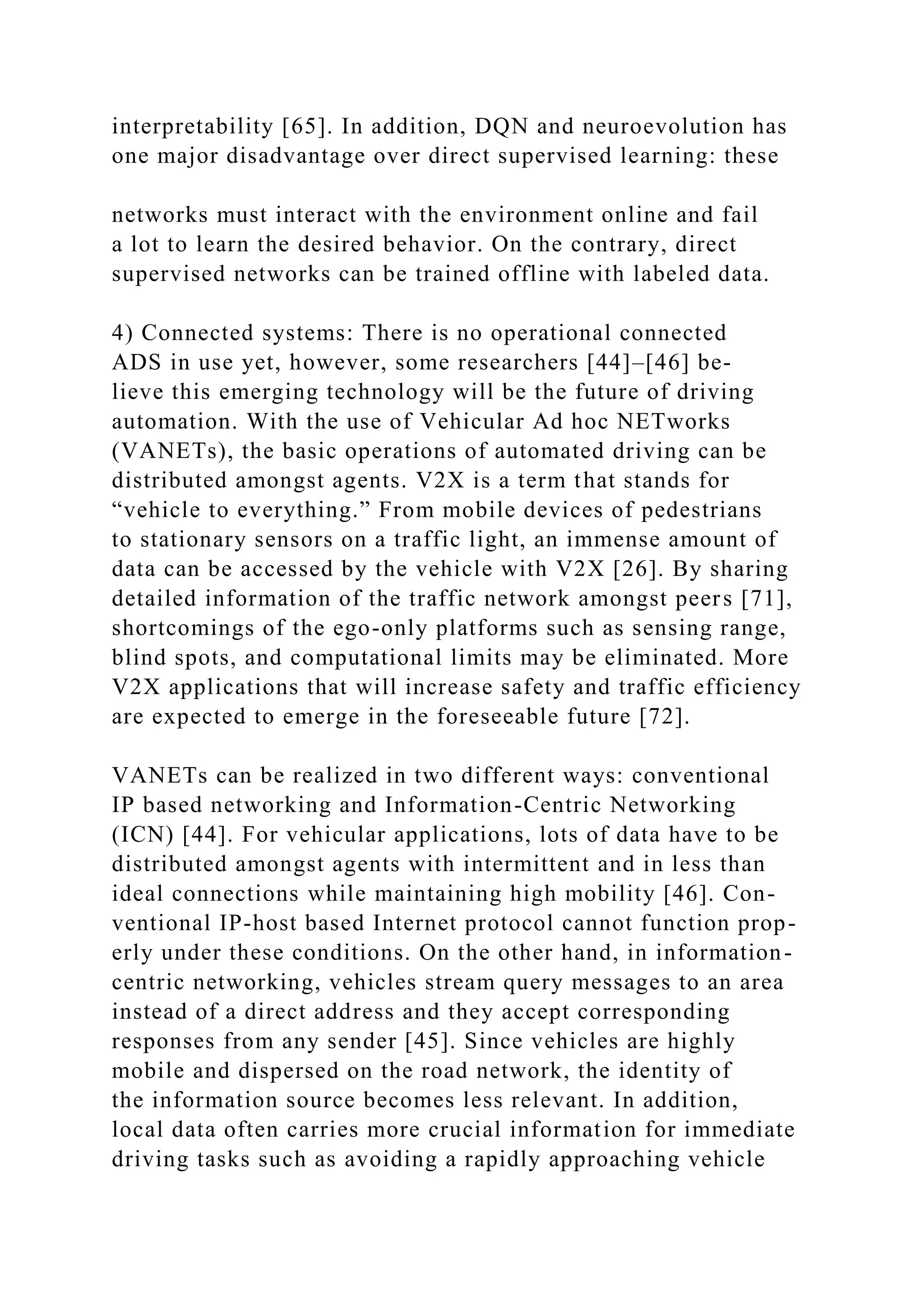 interpretability [65]. In addition, DQN and neuroevolution has
one major disadvantage over direct supervised learning: these
networks must interact with the environment online and fail
a lot to learn the desired behavior. On the contrary, direct
supervised networks can be trained offline with labeled data.
4) Connected systems: There is no operational connected
ADS in use yet, however, some researchers [44]–[46] be-
lieve this emerging technology will be the future of driving
automation. With the use of Vehicular Ad hoc NETworks
(VANETs), the basic operations of automated driving can be
distributed amongst agents. V2X is a term that stands for
“vehicle to everything.” From mobile devices of pedestrians
to stationary sensors on a traffic light, an immense amount of
data can be accessed by the vehicle with V2X [26]. By sharing
detailed information of the traffic network amongst peers [71],
shortcomings of the ego-only platforms such as sensing range,
blind spots, and computational limits may be eliminated. More
V2X applications that will increase safety and traffic efficiency
are expected to emerge in the foreseeable future [72].
VANETs can be realized in two different ways: conventional
IP based networking and Information-Centric Networking
(ICN) [44]. For vehicular applications, lots of data have to be
distributed amongst agents with intermittent and in less than
ideal connections while maintaining high mobility [46]. Con-
ventional IP-host based Internet protocol cannot function prop-
erly under these conditions. On the other hand, in information-
centric networking, vehicles stream query messages to an area
instead of a direct address and they accept corresponding
responses from any sender [45]. Since vehicles are highly
mobile and dispersed on the road network, the identity of
the information source becomes less relevant. In addition,
local data often carries more crucial information for immediate
driving tasks such as avoiding a rapidly approaching vehicle
 