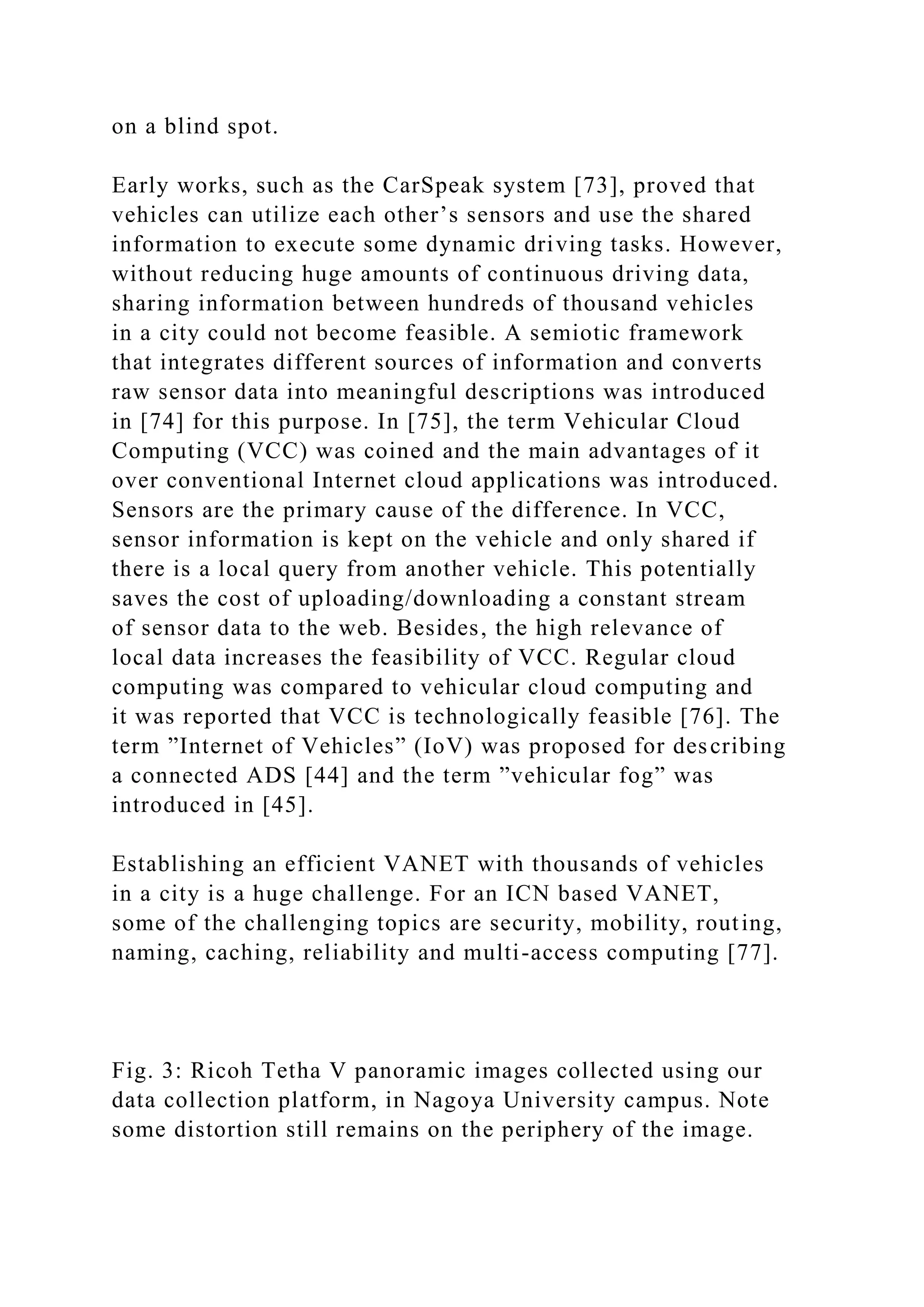on a blind spot.
Early works, such as the CarSpeak system [73], proved that
vehicles can utilize each other’s sensors and use the shared
information to execute some dynamic driving tasks. However,
without reducing huge amounts of continuous driving data,
sharing information between hundreds of thousand vehicles
in a city could not become feasible. A semiotic framework
that integrates different sources of information and converts
raw sensor data into meaningful descriptions was introduced
in [74] for this purpose. In [75], the term Vehicular Cloud
Computing (VCC) was coined and the main advantages of it
over conventional Internet cloud applications was introduced.
Sensors are the primary cause of the difference. In VCC,
sensor information is kept on the vehicle and only shared if
there is a local query from another vehicle. This potentially
saves the cost of uploading/downloading a constant stream
of sensor data to the web. Besides, the high relevance of
local data increases the feasibility of VCC. Regular cloud
computing was compared to vehicular cloud computing and
it was reported that VCC is technologically feasible [76]. The
term ”Internet of Vehicles” (IoV) was proposed for describing
a connected ADS [44] and the term ”vehicular fog” was
introduced in [45].
Establishing an efficient VANET with thousands of vehicles
in a city is a huge challenge. For an ICN based VANET,
some of the challenging topics are security, mobility, routing,
naming, caching, reliability and multi-access computing [77].
Fig. 3: Ricoh Tetha V panoramic images collected using our
data collection platform, in Nagoya University campus. Note
some distortion still remains on the periphery of the image.
 