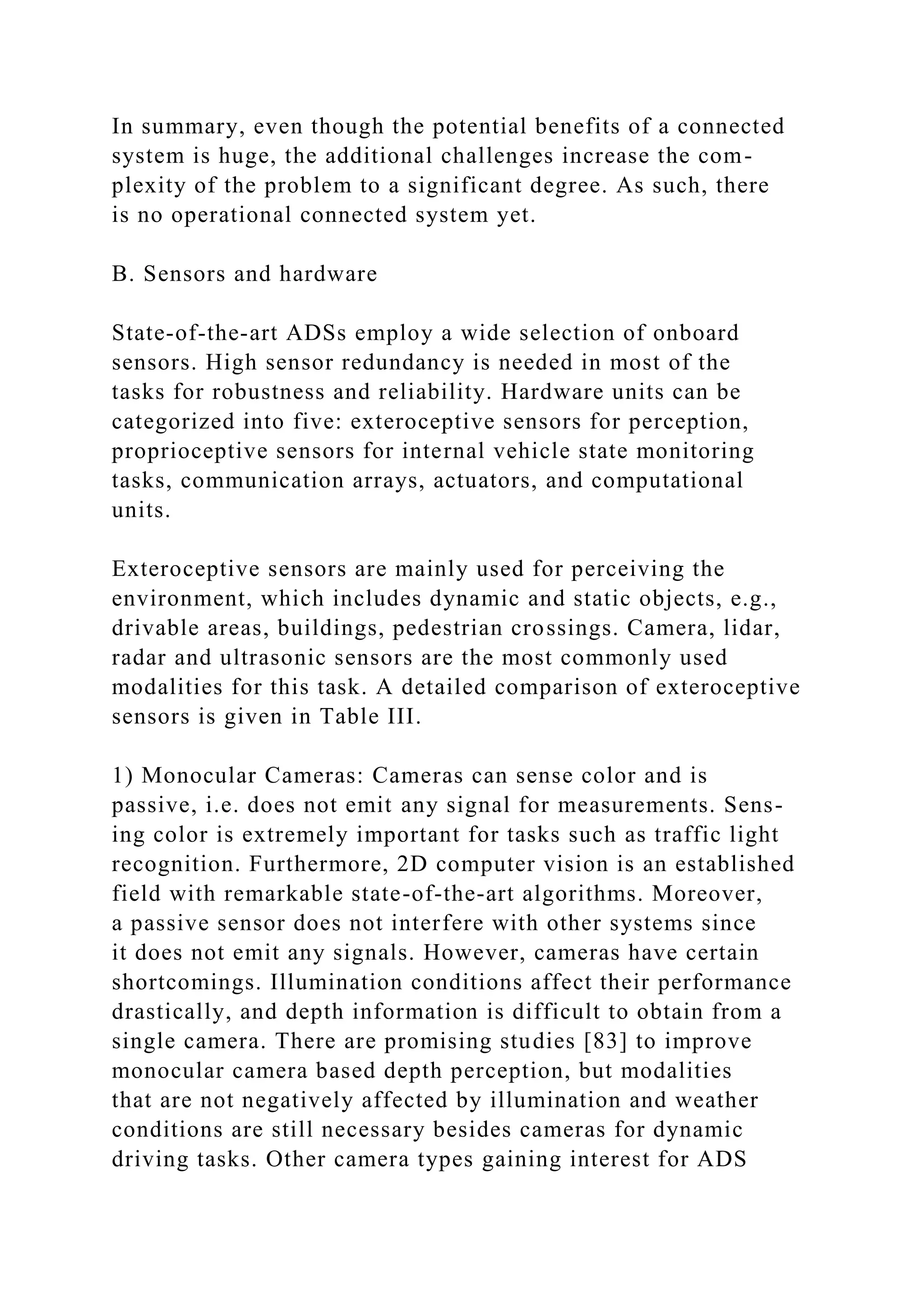 In summary, even though the potential benefits of a connected
system is huge, the additional challenges increase the com-
plexity of the problem to a significant degree. As such, there
is no operational connected system yet.
B. Sensors and hardware
State-of-the-art ADSs employ a wide selection of onboard
sensors. High sensor redundancy is needed in most of the
tasks for robustness and reliability. Hardware units can be
categorized into five: exteroceptive sensors for perception,
proprioceptive sensors for internal vehicle state monitoring
tasks, communication arrays, actuators, and computational
units.
Exteroceptive sensors are mainly used for perceiving the
environment, which includes dynamic and static objects, e.g.,
drivable areas, buildings, pedestrian crossings. Camera, lidar,
radar and ultrasonic sensors are the most commonly used
modalities for this task. A detailed comparison of exteroceptive
sensors is given in Table III.
1) Monocular Cameras: Cameras can sense color and is
passive, i.e. does not emit any signal for measurements. Sens-
ing color is extremely important for tasks such as traffic light
recognition. Furthermore, 2D computer vision is an established
field with remarkable state-of-the-art algorithms. Moreover,
a passive sensor does not interfere with other systems since
it does not emit any signals. However, cameras have certain
shortcomings. Illumination conditions affect their performance
drastically, and depth information is difficult to obtain from a
single camera. There are promising studies [83] to improve
monocular camera based depth perception, but modalities
that are not negatively affected by illumination and weather
conditions are still necessary besides cameras for dynamic
driving tasks. Other camera types gaining interest for ADS
 