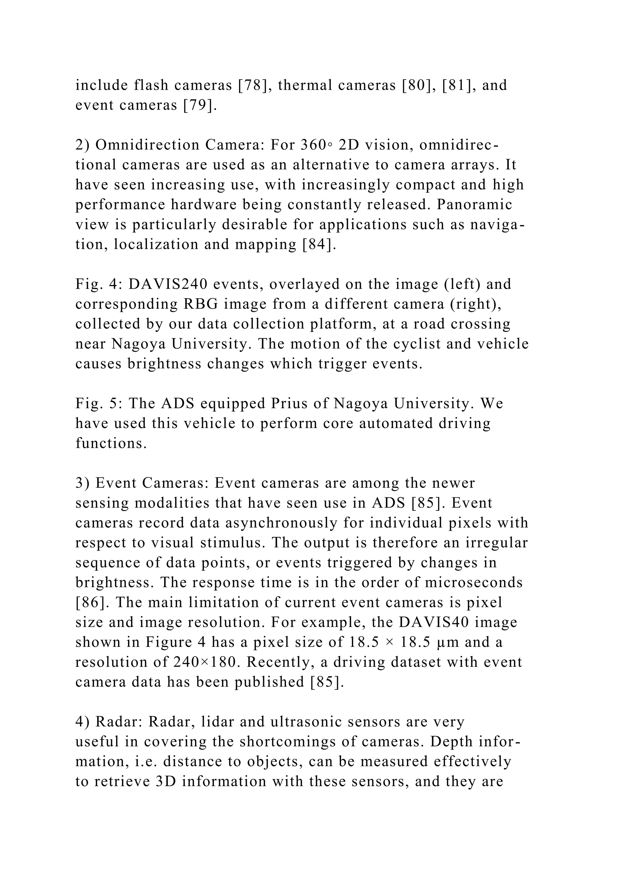 include flash cameras [78], thermal cameras [80], [81], and
event cameras [79].
2) Omnidirection Camera: For 360◦ 2D vision, omnidirec-
tional cameras are used as an alternative to camera arrays. It
have seen increasing use, with increasingly compact and high
performance hardware being constantly released. Panoramic
view is particularly desirable for applications such as naviga-
tion, localization and mapping [84].
Fig. 4: DAVIS240 events, overlayed on the image (left) and
corresponding RBG image from a different camera (right),
collected by our data collection platform, at a road crossing
near Nagoya University. The motion of the cyclist and vehicle
causes brightness changes which trigger events.
Fig. 5: The ADS equipped Prius of Nagoya University. We
have used this vehicle to perform core automated driving
functions.
3) Event Cameras: Event cameras are among the newer
sensing modalities that have seen use in ADS [85]. Event
cameras record data asynchronously for individual pixels with
respect to visual stimulus. The output is therefore an irregular
sequence of data points, or events triggered by changes in
brightness. The response time is in the order of microseconds
[86]. The main limitation of current event cameras is pixel
size and image resolution. For example, the DAVIS40 image
shown in Figure 4 has a pixel size of 18.5 × 18.5 µm and a
resolution of 240×180. Recently, a driving dataset with event
camera data has been published [85].
4) Radar: Radar, lidar and ultrasonic sensors are very
useful in covering the shortcomings of cameras. Depth infor-
mation, i.e. distance to objects, can be measured effectively
to retrieve 3D information with these sensors, and they are
 