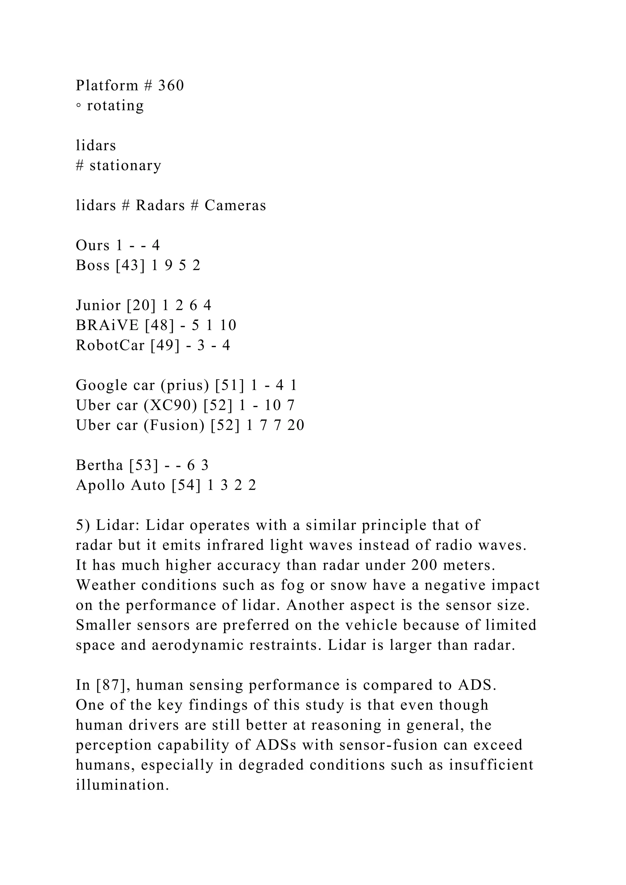 Platform # 360
◦ rotating
lidars
# stationary
lidars # Radars # Cameras
Ours 1 - - 4
Boss [43] 1 9 5 2
Junior [20] 1 2 6 4
BRAiVE [48] - 5 1 10
RobotCar [49] - 3 - 4
Google car (prius) [51] 1 - 4 1
Uber car (XC90) [52] 1 - 10 7
Uber car (Fusion) [52] 1 7 7 20
Bertha [53] - - 6 3
Apollo Auto [54] 1 3 2 2
5) Lidar: Lidar operates with a similar principle that of
radar but it emits infrared light waves instead of radio waves.
It has much higher accuracy than radar under 200 meters.
Weather conditions such as fog or snow have a negative impact
on the performance of lidar. Another aspect is the sensor size.
Smaller sensors are preferred on the vehicle because of limited
space and aerodynamic restraints. Lidar is larger than radar.
In [87], human sensing performance is compared to ADS.
One of the key findings of this study is that even though
human drivers are still better at reasoning in general, the
perception capability of ADSs with sensor-fusion can exceed
humans, especially in degraded conditions such as insufficient
illumination.
 