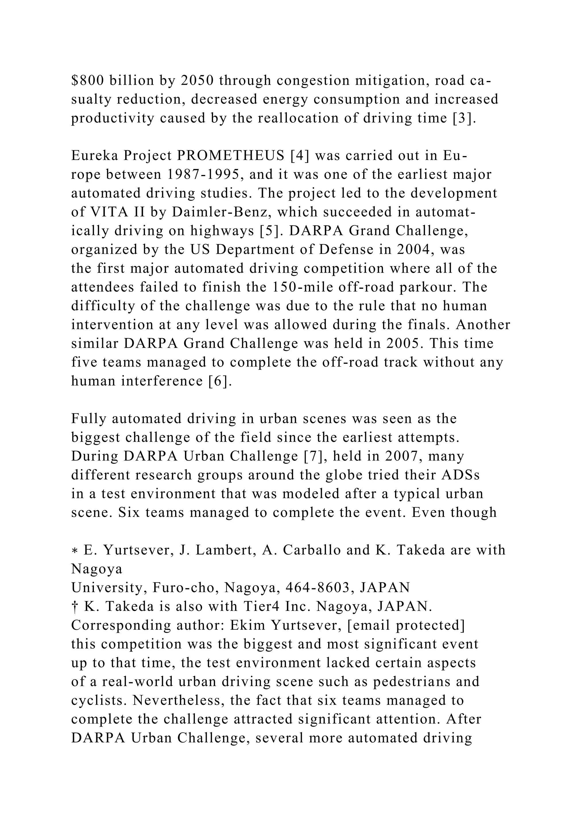 $800 billion by 2050 through congestion mitigation, road ca-
sualty reduction, decreased energy consumption and increased
productivity caused by the reallocation of driving time [3].
Eureka Project PROMETHEUS [4] was carried out in Eu-
rope between 1987-1995, and it was one of the earliest major
automated driving studies. The project led to the development
of VITA II by Daimler-Benz, which succeeded in automat-
ically driving on highways [5]. DARPA Grand Challenge,
organized by the US Department of Defense in 2004, was
the first major automated driving competition where all of the
attendees failed to finish the 150-mile off-road parkour. The
difficulty of the challenge was due to the rule that no human
intervention at any level was allowed during the finals. Another
similar DARPA Grand Challenge was held in 2005. This time
five teams managed to complete the off-road track without any
human interference [6].
Fully automated driving in urban scenes was seen as the
biggest challenge of the field since the earliest attempts.
During DARPA Urban Challenge [7], held in 2007, many
different research groups around the globe tried their ADSs
in a test environment that was modeled after a typical urban
scene. Six teams managed to complete the event. Even though
∗ E. Yurtsever, J. Lambert, A. Carballo and K. Takeda are with
Nagoya
University, Furo-cho, Nagoya, 464-8603, JAPAN
† K. Takeda is also with Tier4 Inc. Nagoya, JAPAN.
Corresponding author: Ekim Yurtsever, [email protected]
this competition was the biggest and most significant event
up to that time, the test environment lacked certain aspects
of a real-world urban driving scene such as pedestrians and
cyclists. Nevertheless, the fact that six teams managed to
complete the challenge attracted significant attention. After
DARPA Urban Challenge, several more automated driving
 