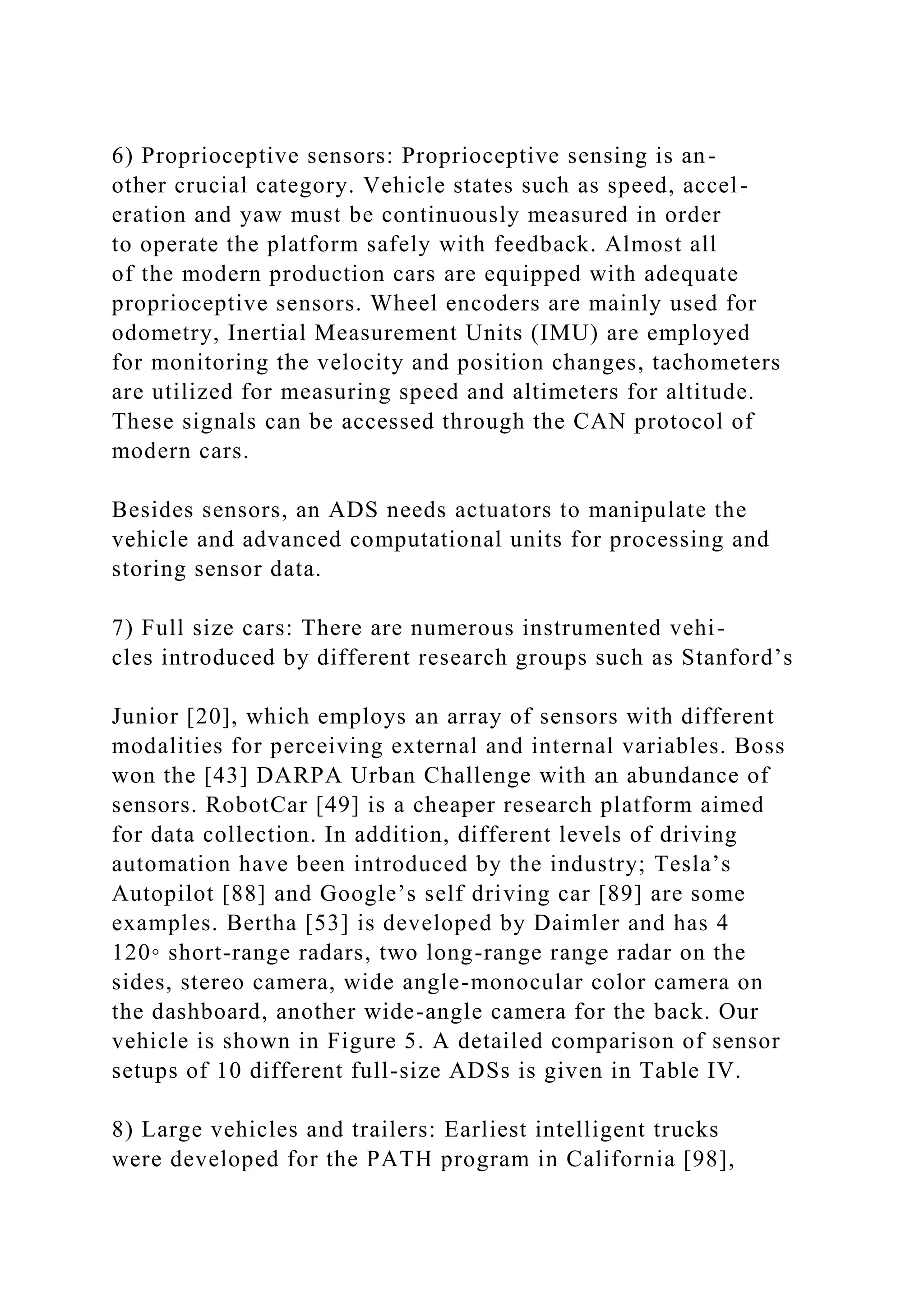 6) Proprioceptive sensors: Proprioceptive sensing is an-
other crucial category. Vehicle states such as speed, accel-
eration and yaw must be continuously measured in order
to operate the platform safely with feedback. Almost all
of the modern production cars are equipped with adequate
proprioceptive sensors. Wheel encoders are mainly used for
odometry, Inertial Measurement Units (IMU) are employed
for monitoring the velocity and position changes, tachometers
are utilized for measuring speed and altimeters for altitude.
These signals can be accessed through the CAN protocol of
modern cars.
Besides sensors, an ADS needs actuators to manipulate the
vehicle and advanced computational units for processing and
storing sensor data.
7) Full size cars: There are numerous instrumented vehi-
cles introduced by different research groups such as Stanford’s
Junior [20], which employs an array of sensors with different
modalities for perceiving external and internal variables. Boss
won the [43] DARPA Urban Challenge with an abundance of
sensors. RobotCar [49] is a cheaper research platform aimed
for data collection. In addition, different levels of driving
automation have been introduced by the industry; Tesla’s
Autopilot [88] and Google’s self driving car [89] are some
examples. Bertha [53] is developed by Daimler and has 4
120◦ short-range radars, two long-range range radar on the
sides, stereo camera, wide angle-monocular color camera on
the dashboard, another wide-angle camera for the back. Our
vehicle is shown in Figure 5. A detailed comparison of sensor
setups of 10 different full-size ADSs is given in Table IV.
8) Large vehicles and trailers: Earliest intelligent trucks
were developed for the PATH program in California [98],
 