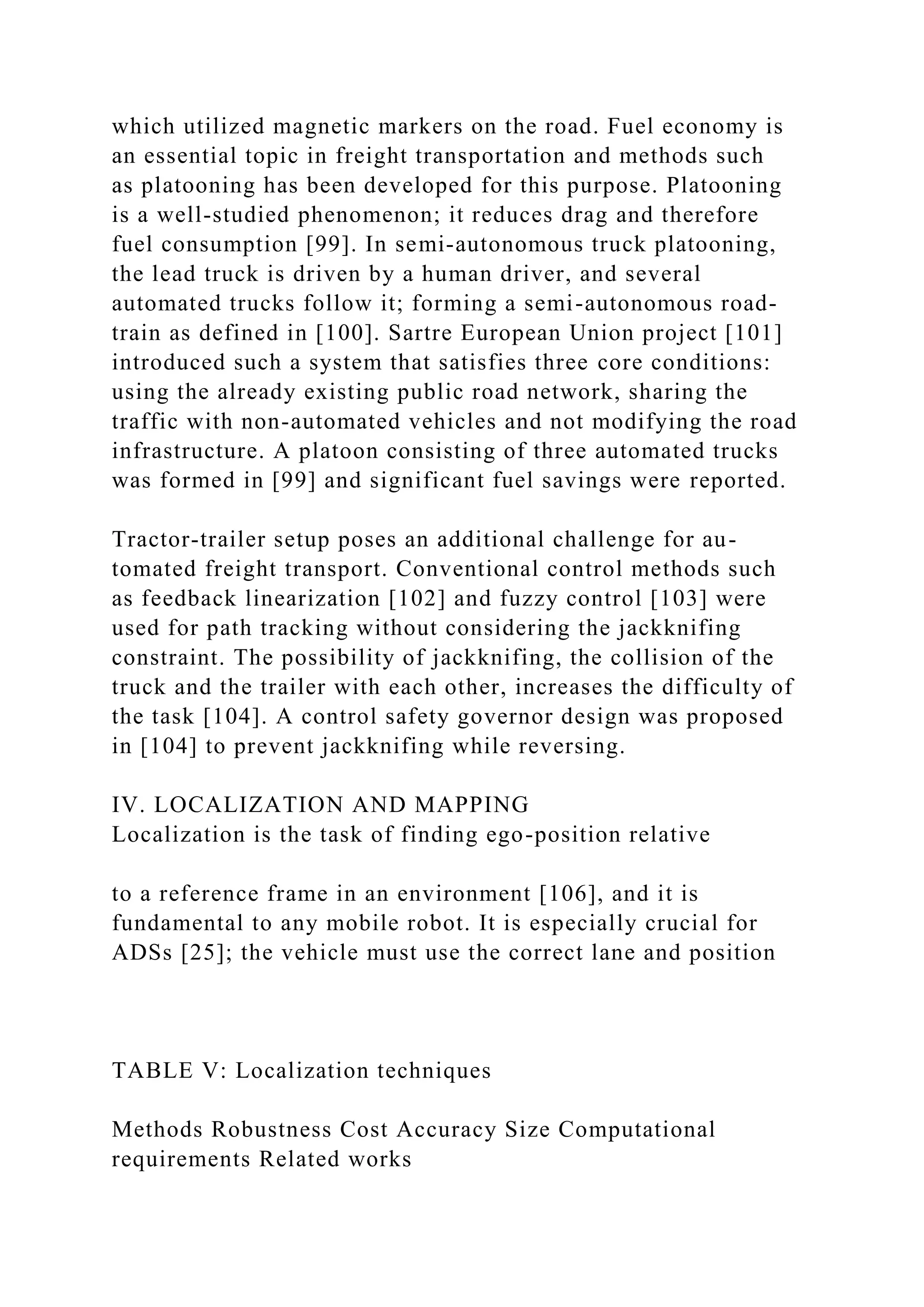 which utilized magnetic markers on the road. Fuel economy is
an essential topic in freight transportation and methods such
as platooning has been developed for this purpose. Platooning
is a well-studied phenomenon; it reduces drag and therefore
fuel consumption [99]. In semi-autonomous truck platooning,
the lead truck is driven by a human driver, and several
automated trucks follow it; forming a semi-autonomous road-
train as defined in [100]. Sartre European Union project [101]
introduced such a system that satisfies three core conditions:
using the already existing public road network, sharing the
traffic with non-automated vehicles and not modifying the road
infrastructure. A platoon consisting of three automated trucks
was formed in [99] and significant fuel savings were reported.
Tractor-trailer setup poses an additional challenge for au-
tomated freight transport. Conventional control methods such
as feedback linearization [102] and fuzzy control [103] were
used for path tracking without considering the jackknifing
constraint. The possibility of jackknifing, the collision of the
truck and the trailer with each other, increases the difficulty of
the task [104]. A control safety governor design was proposed
in [104] to prevent jackknifing while reversing.
IV. LOCALIZATION AND MAPPING
Localization is the task of finding ego-position relative
to a reference frame in an environment [106], and it is
fundamental to any mobile robot. It is especially crucial for
ADSs [25]; the vehicle must use the correct lane and position
TABLE V: Localization techniques
Methods Robustness Cost Accuracy Size Computational
requirements Related works
 