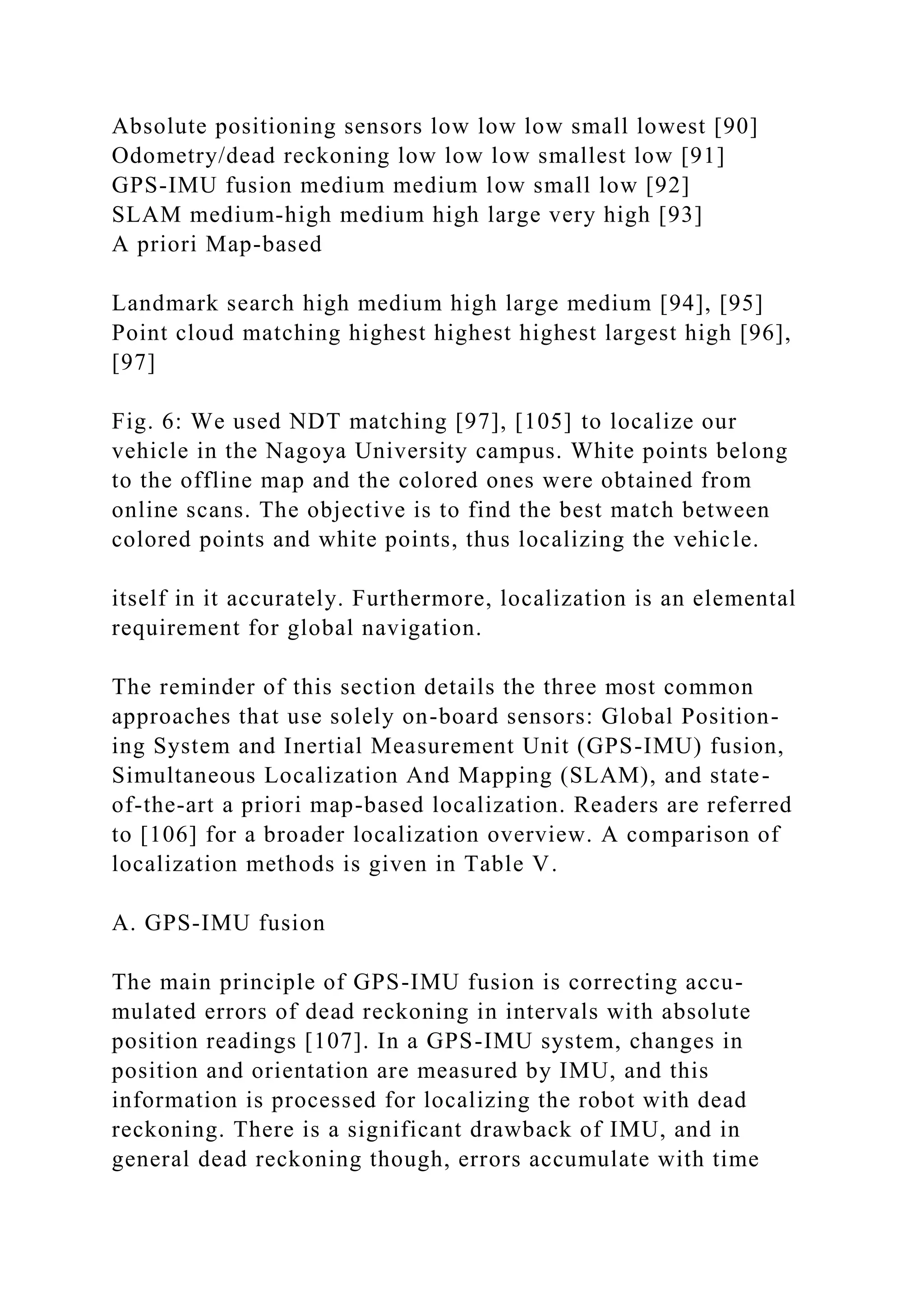 Absolute positioning sensors low low low small lowest [90]
Odometry/dead reckoning low low low smallest low [91]
GPS-IMU fusion medium medium low small low [92]
SLAM medium-high medium high large very high [93]
A priori Map-based
Landmark search high medium high large medium [94], [95]
Point cloud matching highest highest highest largest high [96],
[97]
Fig. 6: We used NDT matching [97], [105] to localize our
vehicle in the Nagoya University campus. White points belong
to the offline map and the colored ones were obtained from
online scans. The objective is to find the best match between
colored points and white points, thus localizing the vehicle.
itself in it accurately. Furthermore, localization is an elemental
requirement for global navigation.
The reminder of this section details the three most common
approaches that use solely on-board sensors: Global Position-
ing System and Inertial Measurement Unit (GPS-IMU) fusion,
Simultaneous Localization And Mapping (SLAM), and state-
of-the-art a priori map-based localization. Readers are referred
to [106] for a broader localization overview. A comparison of
localization methods is given in Table V.
A. GPS-IMU fusion
The main principle of GPS-IMU fusion is correcting accu-
mulated errors of dead reckoning in intervals with absolute
position readings [107]. In a GPS-IMU system, changes in
position and orientation are measured by IMU, and this
information is processed for localizing the robot with dead
reckoning. There is a significant drawback of IMU, and in
general dead reckoning though, errors accumulate with time
 