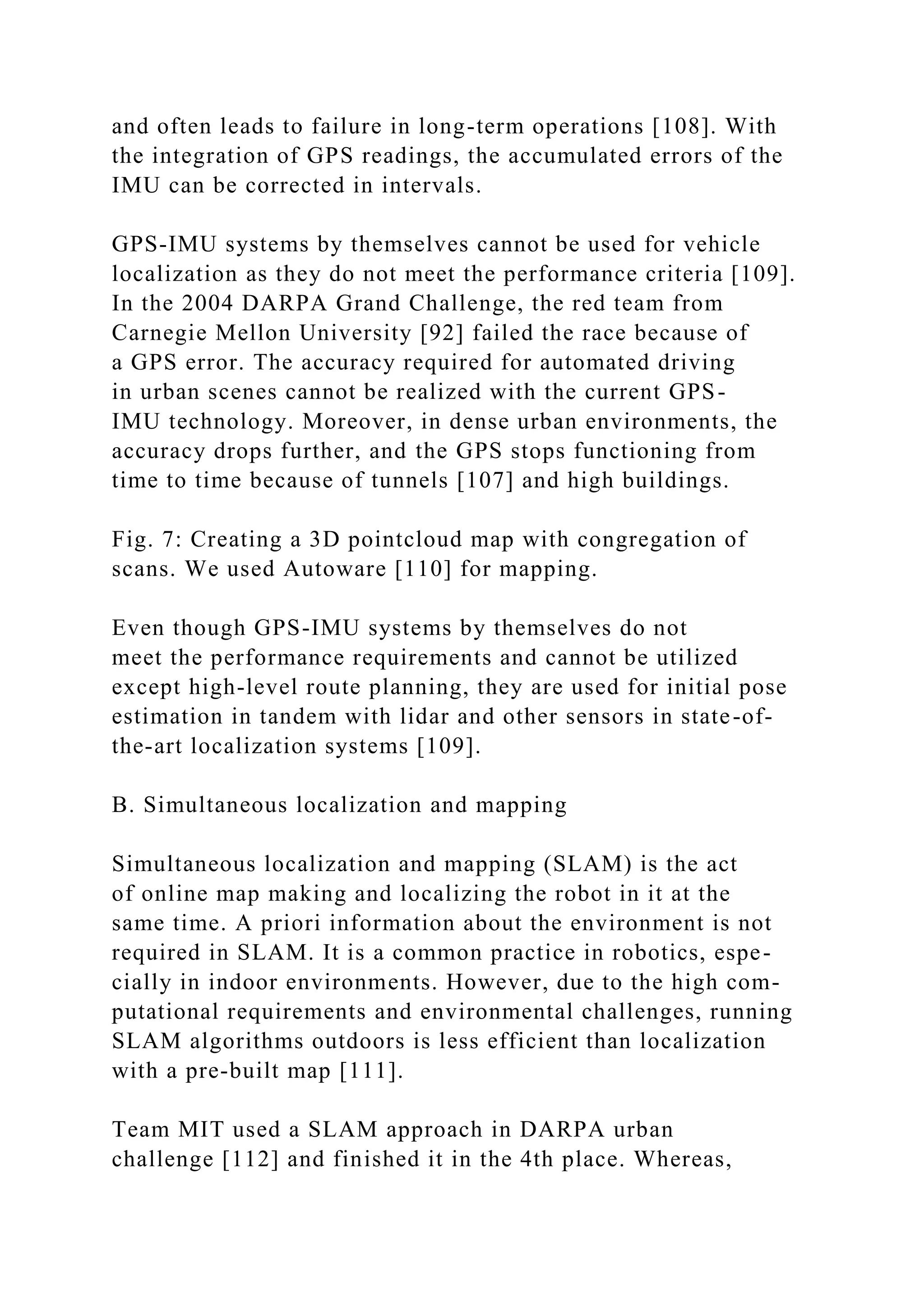 and often leads to failure in long-term operations [108]. With
the integration of GPS readings, the accumulated errors of the
IMU can be corrected in intervals.
GPS-IMU systems by themselves cannot be used for vehicle
localization as they do not meet the performance criteria [109].
In the 2004 DARPA Grand Challenge, the red team from
Carnegie Mellon University [92] failed the race because of
a GPS error. The accuracy required for automated driving
in urban scenes cannot be realized with the current GPS-
IMU technology. Moreover, in dense urban environments, the
accuracy drops further, and the GPS stops functioning from
time to time because of tunnels [107] and high buildings.
Fig. 7: Creating a 3D pointcloud map with congregation of
scans. We used Autoware [110] for mapping.
Even though GPS-IMU systems by themselves do not
meet the performance requirements and cannot be utilized
except high-level route planning, they are used for initial pose
estimation in tandem with lidar and other sensors in state-of-
the-art localization systems [109].
B. Simultaneous localization and mapping
Simultaneous localization and mapping (SLAM) is the act
of online map making and localizing the robot in it at the
same time. A priori information about the environment is not
required in SLAM. It is a common practice in robotics, espe-
cially in indoor environments. However, due to the high com-
putational requirements and environmental challenges, running
SLAM algorithms outdoors is less efficient than localization
with a pre-built map [111].
Team MIT used a SLAM approach in DARPA urban
challenge [112] and finished it in the 4th place. Whereas,
 