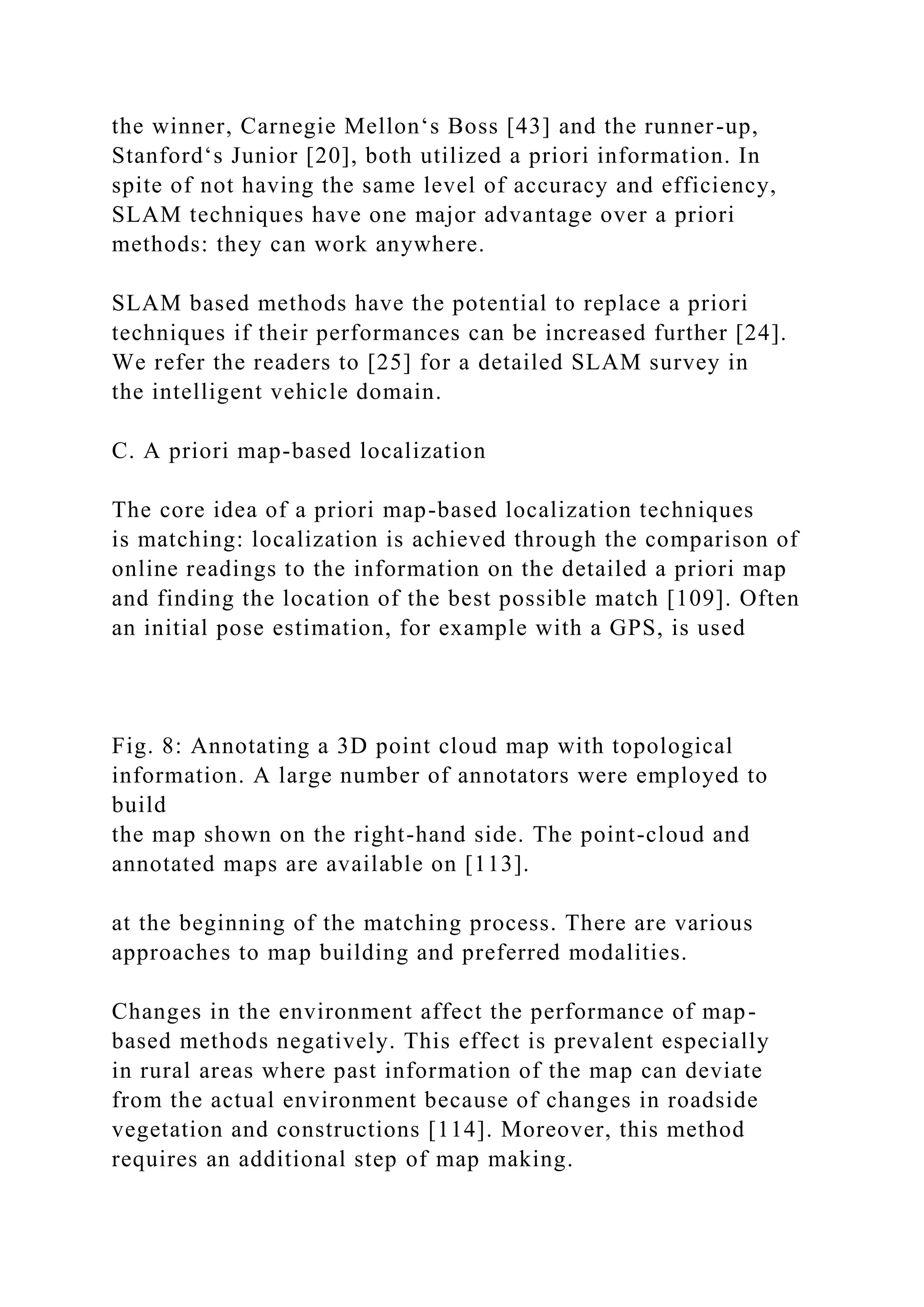 the winner, Carnegie Mellon‘s Boss [43] and the runner-up,
Stanford‘s Junior [20], both utilized a priori information. In
spite of not having the same level of accuracy and efficiency,
SLAM techniques have one major advantage over a priori
methods: they can work anywhere.
SLAM based methods have the potential to replace a priori
techniques if their performances can be increased further [24].
We refer the readers to [25] for a detailed SLAM survey in
the intelligent vehicle domain.
C. A priori map-based localization
The core idea of a priori map-based localization techniques
is matching: localization is achieved through the comparison of
online readings to the information on the detailed a priori map
and finding the location of the best possible match [109]. Often
an initial pose estimation, for example with a GPS, is used
Fig. 8: Annotating a 3D point cloud map with topological
information. A large number of annotators were employed to
build
the map shown on the right-hand side. The point-cloud and
annotated maps are available on [113].
at the beginning of the matching process. There are various
approaches to map building and preferred modalities.
Changes in the environment affect the performance of map-
based methods negatively. This effect is prevalent especially
in rural areas where past information of the map can deviate
from the actual environment because of changes in roadside
vegetation and constructions [114]. Moreover, this method
requires an additional step of map making.
 