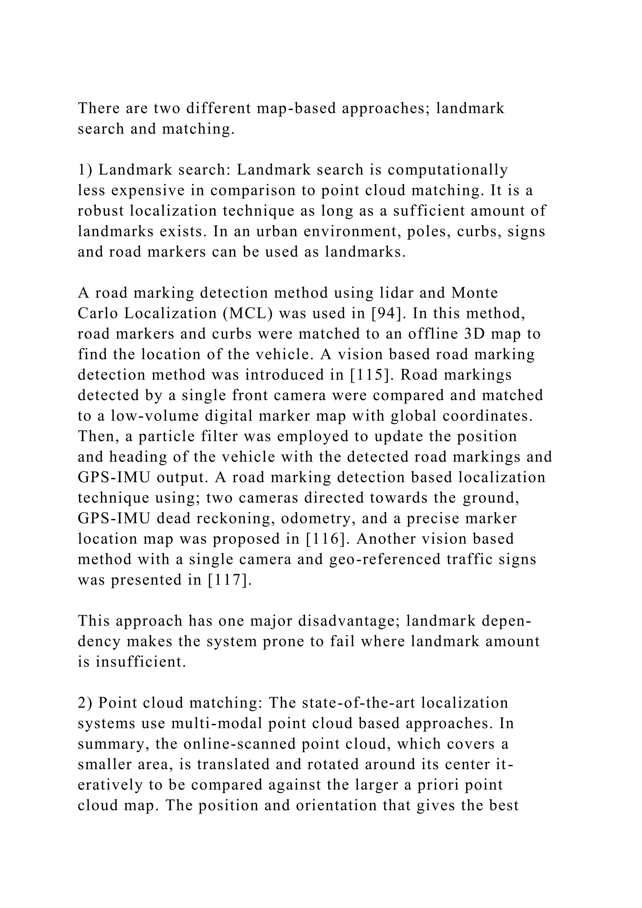 There are two different map-based approaches; landmark
search and matching.
1) Landmark search: Landmark search is computationally
less expensive in comparison to point cloud matching. It is a
robust localization technique as long as a sufficient amount of
landmarks exists. In an urban environment, poles, curbs, signs
and road markers can be used as landmarks.
A road marking detection method using lidar and Monte
Carlo Localization (MCL) was used in [94]. In this method,
road markers and curbs were matched to an offline 3D map to
find the location of the vehicle. A vision based road marking
detection method was introduced in [115]. Road markings
detected by a single front camera were compared and matched
to a low-volume digital marker map with global coordinates.
Then, a particle filter was employed to update the position
and heading of the vehicle with the detected road markings and
GPS-IMU output. A road marking detection based localization
technique using; two cameras directed towards the ground,
GPS-IMU dead reckoning, odometry, and a precise marker
location map was proposed in [116]. Another vision based
method with a single camera and geo-referenced traffic signs
was presented in [117].
This approach has one major disadvantage; landmark depen-
dency makes the system prone to fail where landmark amount
is insufficient.
2) Point cloud matching: The state-of-the-art localization
systems use multi-modal point cloud based approaches. In
summary, the online-scanned point cloud, which covers a
smaller area, is translated and rotated around its center it-
eratively to be compared against the larger a priori point
cloud map. The position and orientation that gives the best
 