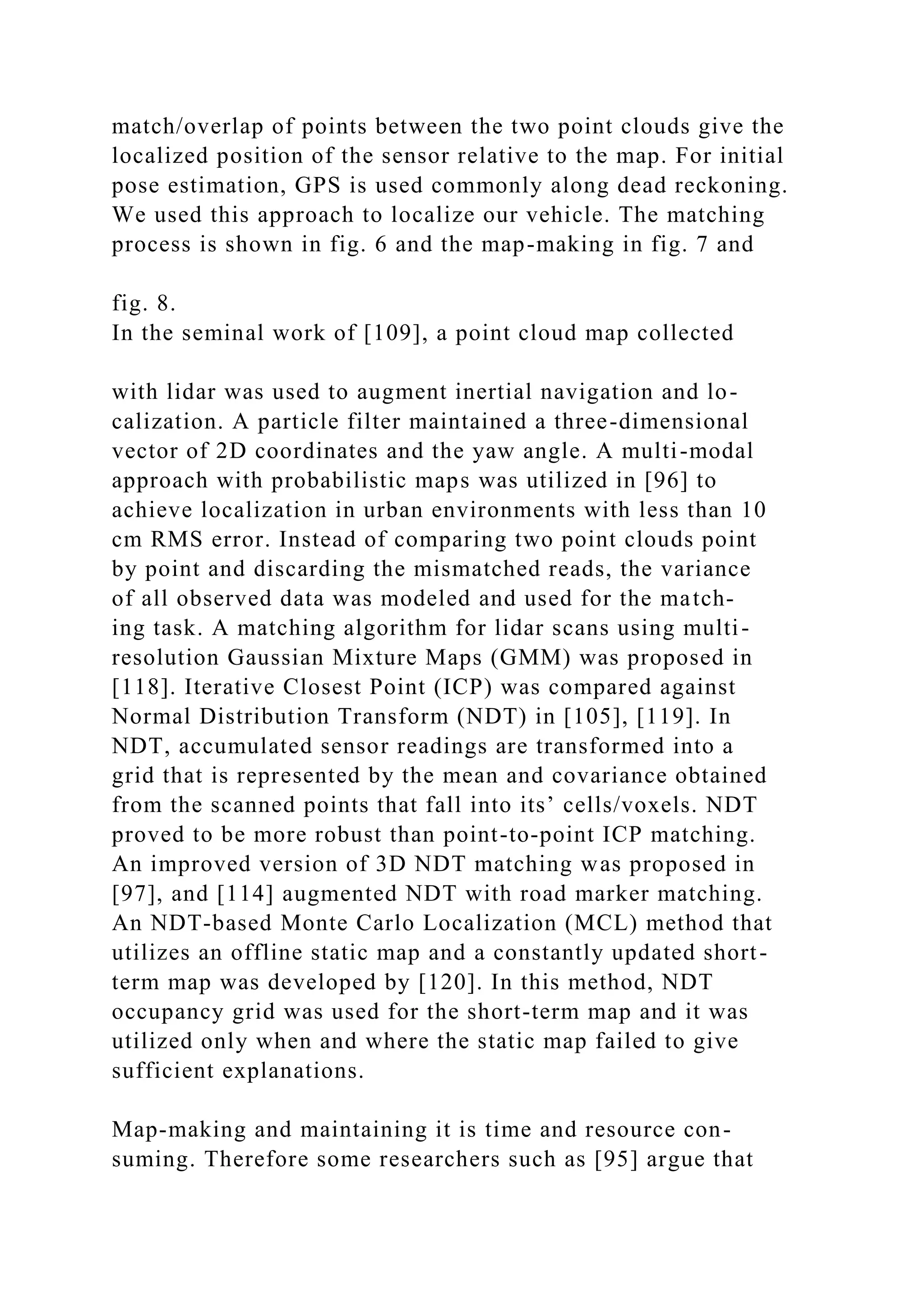 match/overlap of points between the two point clouds give the
localized position of the sensor relative to the map. For initial
pose estimation, GPS is used commonly along dead reckoning.
We used this approach to localize our vehicle. The matching
process is shown in fig. 6 and the map-making in fig. 7 and
fig. 8.
In the seminal work of [109], a point cloud map collected
with lidar was used to augment inertial navigation and lo-
calization. A particle filter maintained a three-dimensional
vector of 2D coordinates and the yaw angle. A multi-modal
approach with probabilistic maps was utilized in [96] to
achieve localization in urban environments with less than 10
cm RMS error. Instead of comparing two point clouds point
by point and discarding the mismatched reads, the variance
of all observed data was modeled and used for the match-
ing task. A matching algorithm for lidar scans using multi-
resolution Gaussian Mixture Maps (GMM) was proposed in
[118]. Iterative Closest Point (ICP) was compared against
Normal Distribution Transform (NDT) in [105], [119]. In
NDT, accumulated sensor readings are transformed into a
grid that is represented by the mean and covariance obtained
from the scanned points that fall into its’ cells/voxels. NDT
proved to be more robust than point-to-point ICP matching.
An improved version of 3D NDT matching was proposed in
[97], and [114] augmented NDT with road marker matching.
An NDT-based Monte Carlo Localization (MCL) method that
utilizes an offline static map and a constantly updated short-
term map was developed by [120]. In this method, NDT
occupancy grid was used for the short-term map and it was
utilized only when and where the static map failed to give
sufficient explanations.
Map-making and maintaining it is time and resource con-
suming. Therefore some researchers such as [95] argue that
 