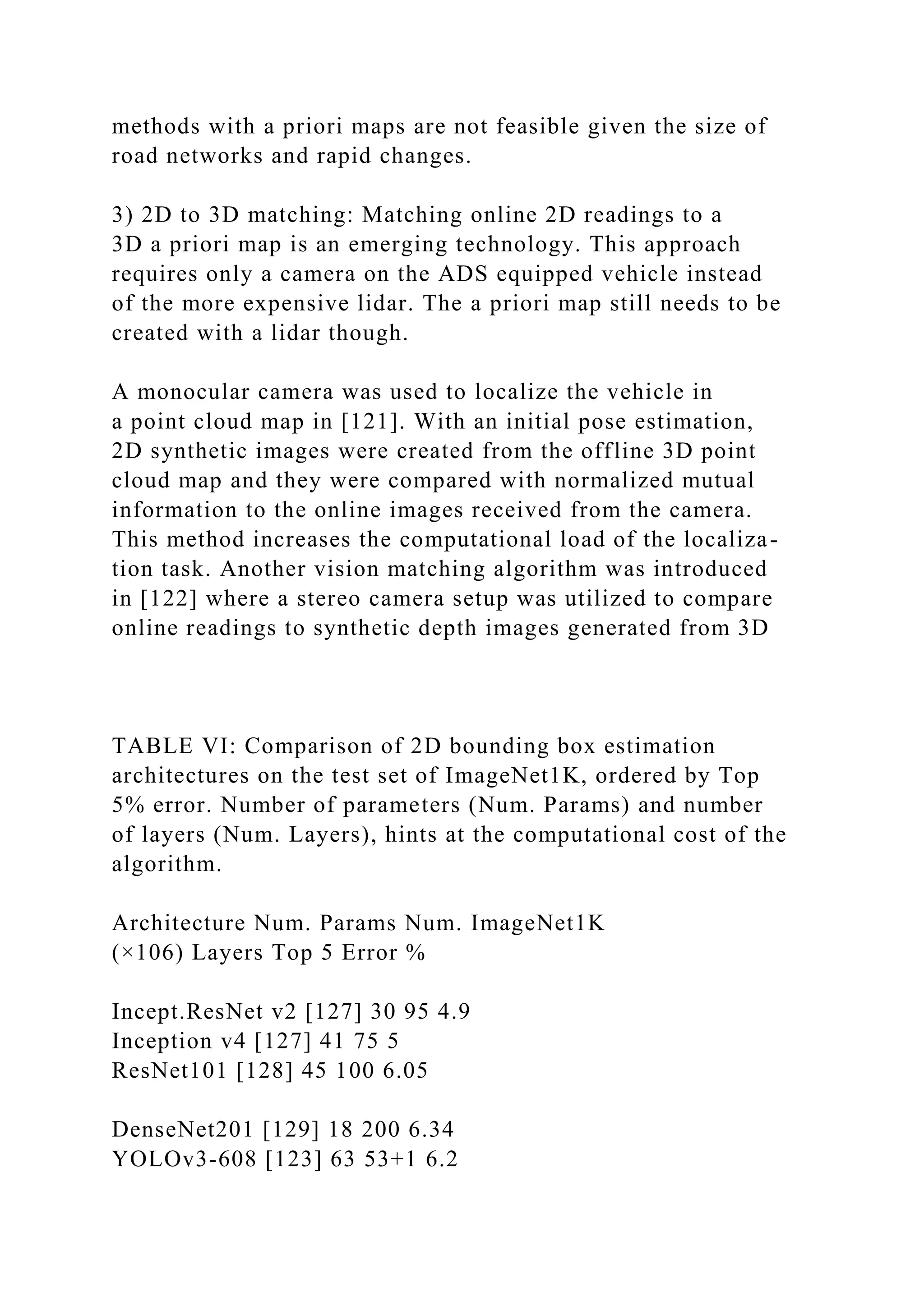 methods with a priori maps are not feasible given the size of
road networks and rapid changes.
3) 2D to 3D matching: Matching online 2D readings to a
3D a priori map is an emerging technology. This approach
requires only a camera on the ADS equipped vehicle instead
of the more expensive lidar. The a priori map still needs to be
created with a lidar though.
A monocular camera was used to localize the vehicle in
a point cloud map in [121]. With an initial pose estimation,
2D synthetic images were created from the offline 3D point
cloud map and they were compared with normalized mutual
information to the online images received from the camera.
This method increases the computational load of the localiza-
tion task. Another vision matching algorithm was introduced
in [122] where a stereo camera setup was utilized to compare
online readings to synthetic depth images generated from 3D
TABLE VI: Comparison of 2D bounding box estimation
architectures on the test set of ImageNet1K, ordered by Top
5% error. Number of parameters (Num. Params) and number
of layers (Num. Layers), hints at the computational cost of the
algorithm.
Architecture Num. Params Num. ImageNet1K
(×106) Layers Top 5 Error %
Incept.ResNet v2 [127] 30 95 4.9
Inception v4 [127] 41 75 5
ResNet101 [128] 45 100 6.05
DenseNet201 [129] 18 200 6.34
YOLOv3-608 [123] 63 53+1 6.2
 