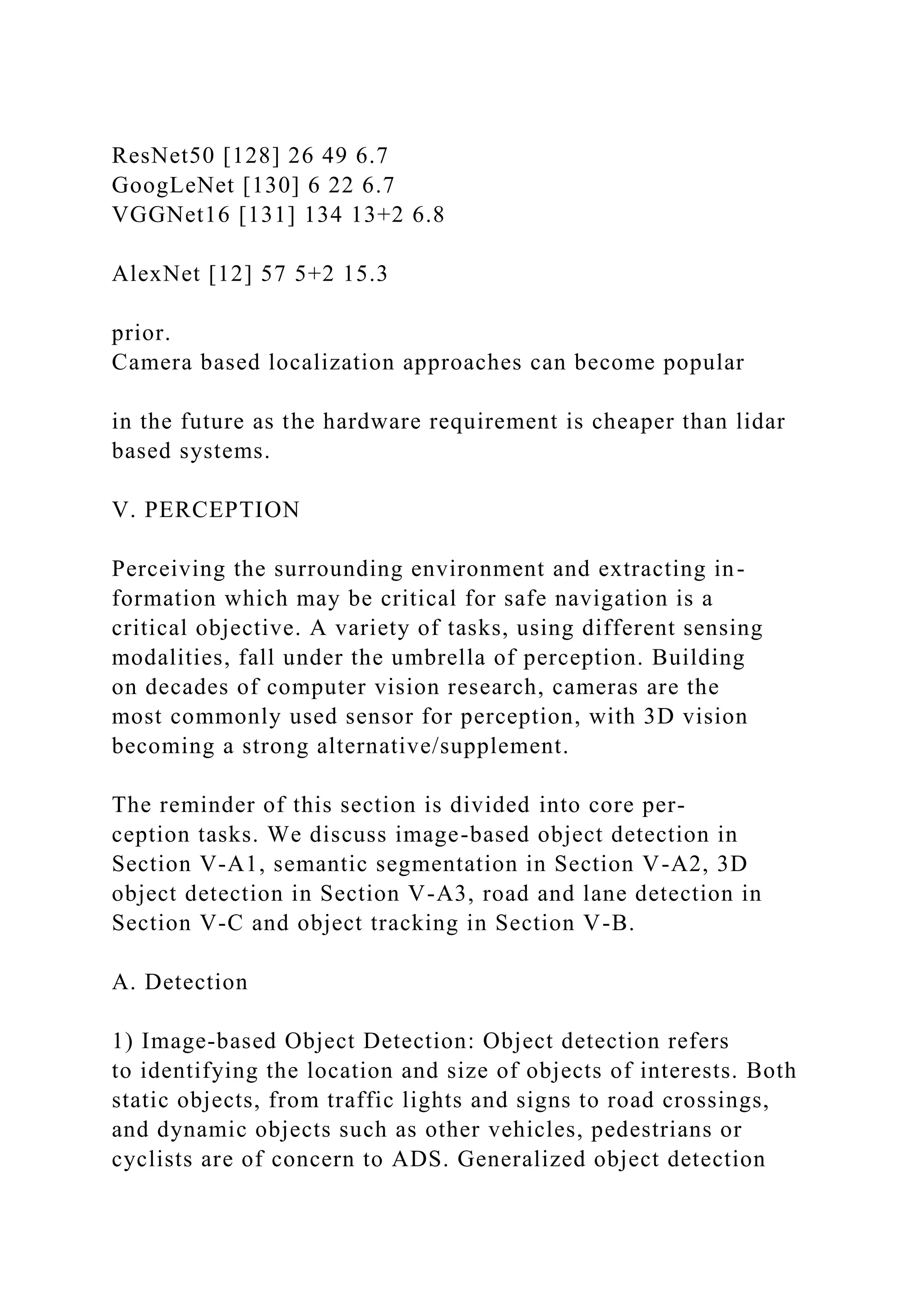 ResNet50 [128] 26 49 6.7
GoogLeNet [130] 6 22 6.7
VGGNet16 [131] 134 13+2 6.8
AlexNet [12] 57 5+2 15.3
prior.
Camera based localization approaches can become popular
in the future as the hardware requirement is cheaper than lidar
based systems.
V. PERCEPTION
Perceiving the surrounding environment and extracting in-
formation which may be critical for safe navigation is a
critical objective. A variety of tasks, using different sensing
modalities, fall under the umbrella of perception. Building
on decades of computer vision research, cameras are the
most commonly used sensor for perception, with 3D vision
becoming a strong alternative/supplement.
The reminder of this section is divided into core per-
ception tasks. We discuss image-based object detection in
Section V-A1, semantic segmentation in Section V-A2, 3D
object detection in Section V-A3, road and lane detection in
Section V-C and object tracking in Section V-B.
A. Detection
1) Image-based Object Detection: Object detection refers
to identifying the location and size of objects of interests. Both
static objects, from traffic lights and signs to road crossings,
and dynamic objects such as other vehicles, pedestrians or
cyclists are of concern to ADS. Generalized object detection
 